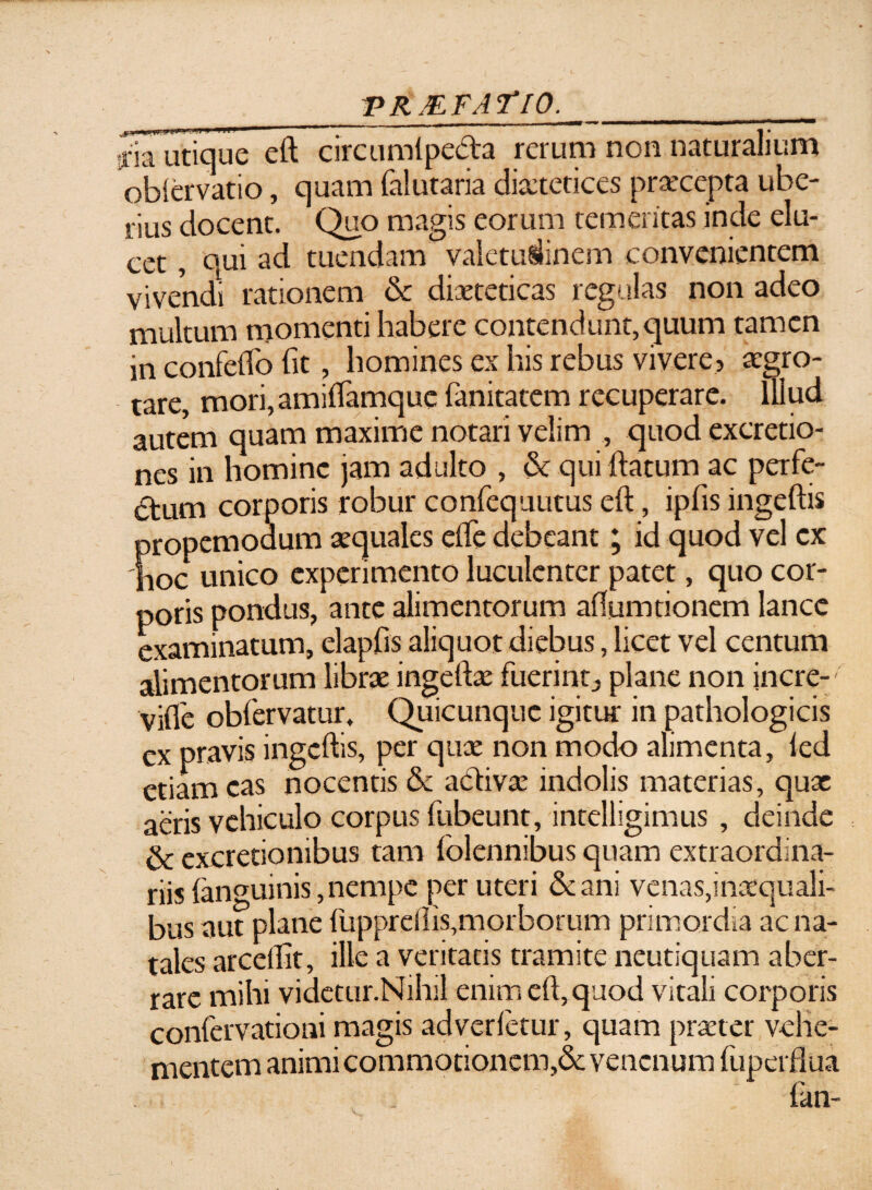 _V RAF AT 10.___ sria utique eft circumlpe&a rerum non naturalium obiervatio, quam falutaria diaetetices praecepta ube¬ rius docent. Quo magis eorum temeritas inde elu¬ cet , qui ad tuendam valetudinem convenientem vivendi rationem & diaeteticas regulas non adeo multum momenti habere contendunt,quum tamen in confeffo fit, homines ex his rebus vivere? aegro¬ tare, mori, amiftamque fanitatem recuperare. Illud autem quam maxime notari velim , quod excretio- nes in homine jam adulto , & qui ftatum ac perfe¬ rum corporis robur confequutus eft, ipfis ingeftis propemodum aequales efte debeant; id quod vel ex 'hoc unico experimento luculenter patet, quo cor¬ poris pondus, ante alimentorum aflumtionem lance examinatum, elapfis aliquot diebus, licet vel centum alimentorum librae ingeftae fuerint? plane non incre- vifle obfervatur. Quicunque igitur in pathologicis ex pravis ingeftis, per quae non modo alimenta, led etiam eas nocentis & a&ivae indolis materias, quae aeris vehiculo corpus fubeunt, intelligimus , deinde & excretionibus tam folennibus quam extraordina¬ riis (anguinis, nempe per uteri &ani venas,inaequali¬ bus aut plane fupprdlis,morborum primordia ac na¬ tales arceftit, ille a veritatis tramite neutiquam aber¬ rare mihi videtur.Nihil enim eft, quod vitali corporis confervationi magis adverfetur, quam praeter vehe¬ mentem animi commotionem,& venenum fuperflua fan-