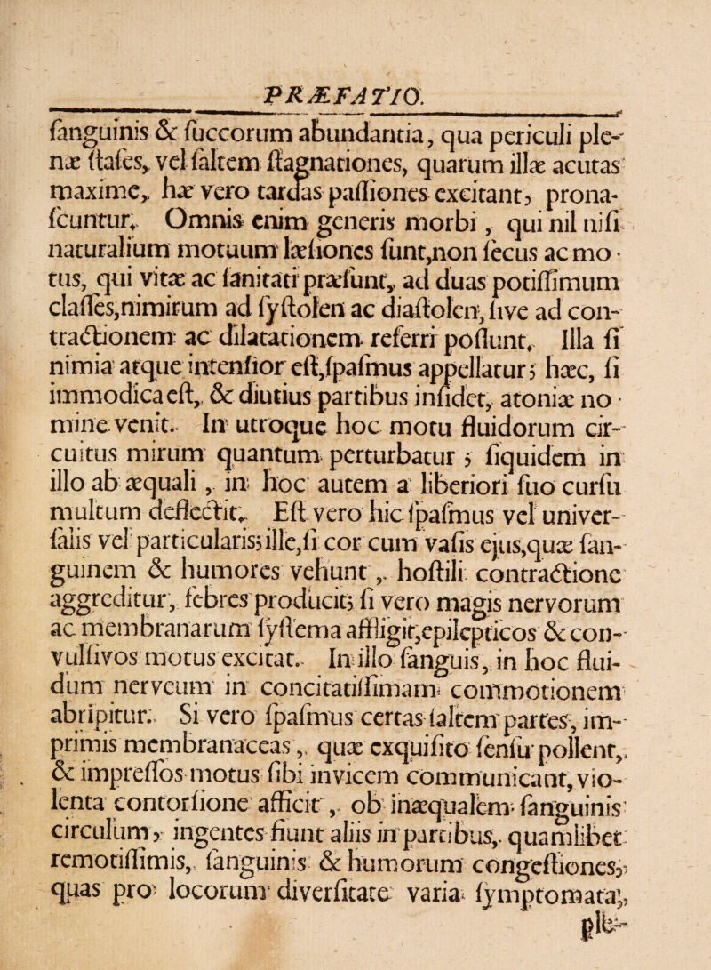 _p r mfa rm _ (anguinis & fuccorum abundanda, qua periculi ple-* nae (tales, vel (altem ((agnationes, quarum illas acutas maxime,, has vero taraas pailiones excitant j prona- (cuntur,. Omnis enim generis morbi, qui nil nifi naturalium motuum larhoncs (unt,non lecus ac mo • tus, qui vitae ac (anitati prafunr,. ad duas potiflimum clafles,nimirum ad (yftofeit ac dialtolcn, (ive ad con- tradtionem ac dilatationem referri poliunt. Illa (i nimia atque intendor ell,(palmus appellatur ; haec, fi immodica cft, & diutius partibus inlidet, atoniae no • mine venit. In utroque hoc motu fluidorum cir¬ cuitus mirum quantum perturbatur 5 fiquidem in illo ab aequali, in; hoc autem a liberiori fuo curfu multum deflectit,. Eli vero hic1'palhaus vel univer- (alis vel particularis; ille,li corcum vafis ejus,quae fan- guinem & humores vehunthoftili. contractione aggreditur , febres producit; li vero magis nervorum ac membranarum lyllema affligit,epilepticos & con- vullivos motus excitat.. In illo (anguis, in hoc flui¬ dum nerveum in concitatiffimam; commotionem abripitur. Si vero (palmus certas (altem'partes, im¬ primis membranaceasquae exquilito fenfu pollent,, & impreflos motus (ibi invicem communicant, vio¬ lenta contorfione afficitob inaequalem- (anguinis- circulum > ingentes fiunt aliis in partibus,, quamlibet: remotillimis, (anguinis & humorum congeftionesy quas pro> locorum* diverfitate varia lymptomata’,