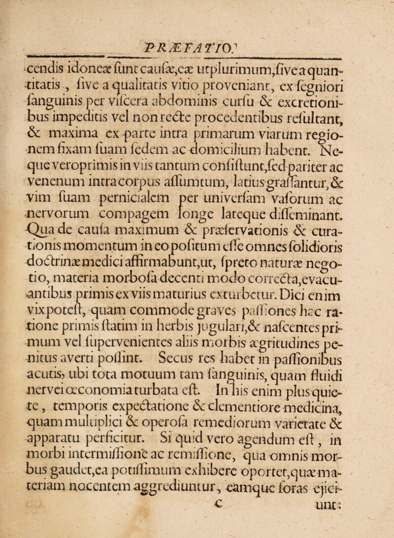 - . - , - _PRMFAT/O:_ ■cendis idoneae ftint caulae,ea: LirpI uri m 11 m,fi ve a quan¬ titatis , (ive a qualitatis vitio proveniant, exfegniori fanguinis per vifcera abdominis curfu & excretioni- bus impeditis vel non recte procedentibus refultant, & maxima ex parte intra primarum viarum regio¬ nem fixam fuam fedem ac domicilium habent. Ne¬ que veroprimis in viis tantum confifttmqfed pariter ac venenum intra corpus aflumtum, latiusgrafiantur, &; vim fuam pernicialem per univeriam vaforum ac nervorum compagem longe lateque difleminant. Qua de caufa maximum & prariervarionis de cura¬ tionis momentum in eo pofitum die omnes folidioris doctrina:medici affirmabunt,ut, fprete natura? nego¬ tio, materia morbofa decenti modo correda,evacu¬ antibus primis ex viis maturius exturbetur. Dici enim vixpotefi, quam commode graves partiones ha c ra¬ tione primis flarim in herbis jugulari,& nafcentespri¬ mum vel (iipervenientes aliis morbis aegritudines pe¬ nitus averti poflint. Secus res habet 111 patfionibus acutis? ubi tota motuum tam (anguinis, quam fluidi nervei oeconomia turbata cft. In his enim plus quie¬ te, temporis expedatione & clementiore medicina, quam multiplici & opero(a remediorum varietate & apparatu perficitur. Si quid vero agendum efl , in morbi intermiflionC ac remiflione, qua omnis mor¬ bus gaudet,ea potiflimum exhibere oportet,quae ma¬ teriam nocentem aggrediuntur, eamque foras ejici- c unt: