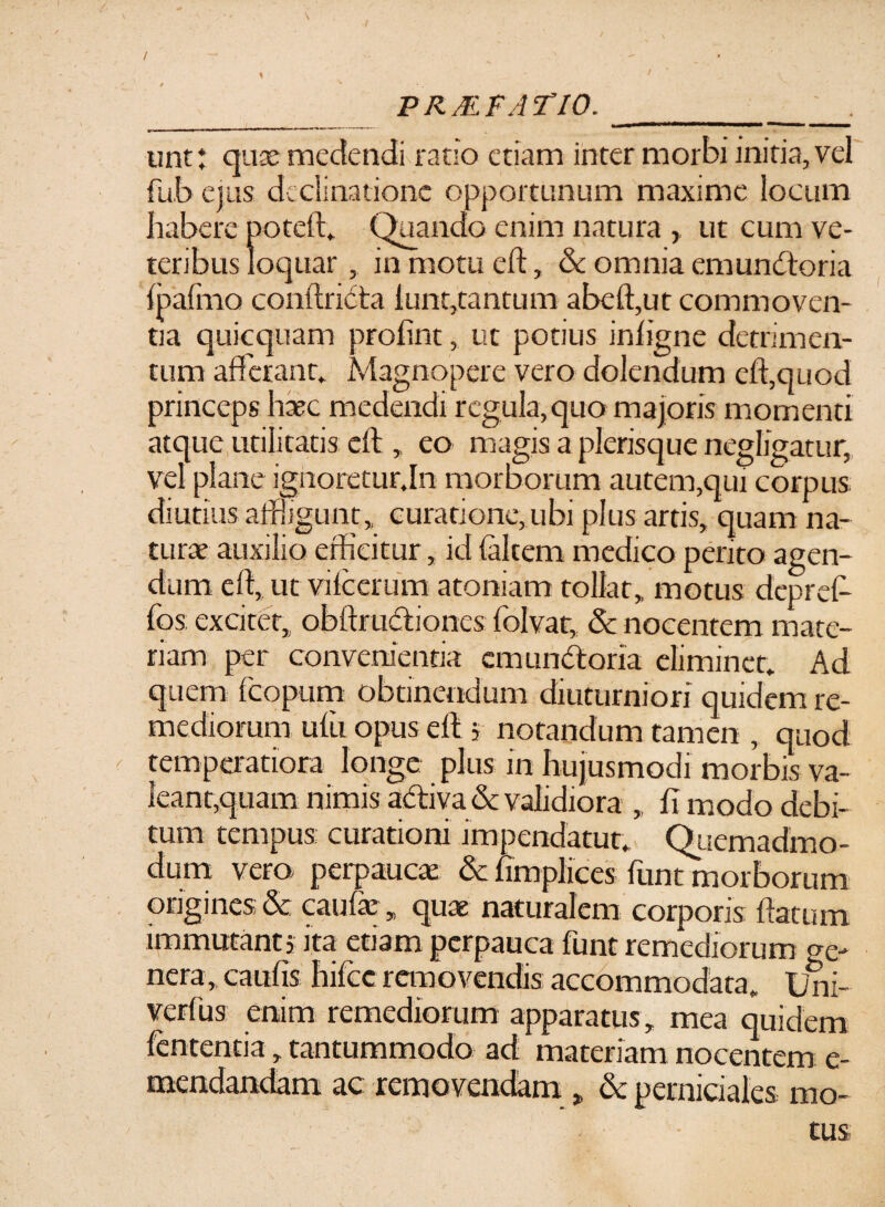 PRMFATIO. ' . i __ mm» m ■■ !■ unt: quse medendi ratio etiam inter morbi initia, vel fub ejus declinatione opportunum maxime locum habere poteft. (Quando enim natura , ut cum ve¬ teribus loquar , in motu cft, & omnia emunctoria {pafmo conftridta lunt,tantum abeft,ut commoven¬ tia quicquam profint, ut potius inhgne detrimen¬ tum afferant. Magnopere vero dolendum cft,quod princeps haec medendi regula,quo majoris momenti atque utilitatis eft , eo magis a plerisque negligatur, vel plane ignoretur.In morborum autem,qui corpus, diutius affligunt ,, curatione, ubi plus artis, quam na¬ turae auxilio edicitur, id (altem medico perito agen¬ dum cft, ut vilcerum atoniam tollat,, motus depret¬ io s excitet, obftmctioncs folvat, & nocentem mate¬ riam per convenientia emundtona eliminet. Ad quem feopurn obtinendum diuturniori quidem re¬ mediorum ufu opus eft j notandum tamen , quod temperatiora longe plus in hujusmodi morbis va¬ leant,quam nimis activa & validiora , fi modo debi¬ tum tempus curationi .impendatur* Quemadmo¬ dum vero perpaucae & fimplices funt morborum origines & caufe, quae naturalem corporis ftatum immutanti ita etiam perpauca funt remediorum te¬ nera, cautis hilcc removendis accommodata. Uni- verfus enim remediorum apparatus , mea quidem fententia, tantummodo ad materiam nocentem e- mendandam ac removendam , & perniciales mo-