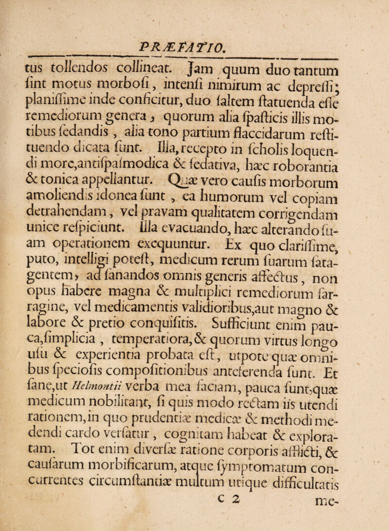 ______PRMPATIO._ tus tollendos collineat. Jam quum duo tantum fint motus morbofi, intenfi nimirum ac deprefli; planiflime inde conficitur, duo faltem ftatuenda efie remediorum genera * quorum alia fpafticis illis mo¬ tibus fedandis , alia tono partium flaccidarum refti- fnendo dicata funt. Illa, recepto in fcholis loquen¬ di more,antifpaimodica & fedativa, haec roborantia & conica appellantur. Qux vero caufis morborum amoliendis idonea funt, ea humorum vel copiam detrahendam, vel pravam qualitatem corrigendam unice refpiciunt. Illa evacuando, hxc alterando lu¬ am operationem exequuncur. Ex quo clariflime, puto, intelligi poteft, medicum rerum (irarum fata- gentem? ad fanandos omnis generis affedus, non opus habere magna & multiplici remediorum far¬ ragine, vel medicamentis validioribus,aut magno & labore & pretio conquifitis. Sufficiunt enim pau- ca,fimplicia , temperatiora, & quorum virtus longo ulu & experientia probata, eft, utpote quae omni¬ bus fpeciofis compofitionibus anteferenda funt. Et fane,ut Rdmontii verba mea faciam, pauca funt3quae medicum nobilitant, fi quis modo redam iis utendi rationem, in quo prudentiae medicae & methodi me¬ dendi cardo vetiatur, cognitam habeat & explora¬ tam. Tot enim diverfe ratione corporis affiidi, & caularum morbificarum, atque lymptomatum con¬ currentes circumflandae multum utique difficultatis