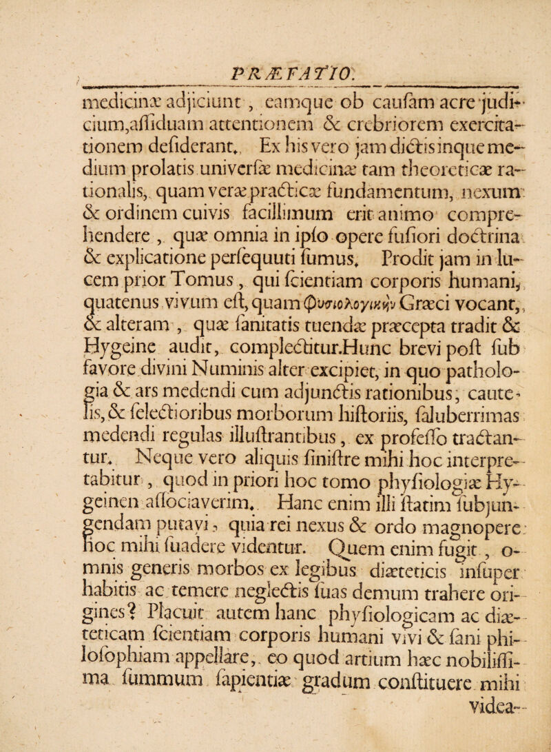 V PRMFATIO. medicina: adjiciunt , eamquc ob caufam acrejudb- cium,afliduam attentionem & crebriorem exercita¬ tionem defiderant., Ex his vero jam dictisinque me¬ dium prolatis univcrfe medicinae tam theoreticae ra¬ tionalis,. quam veraepradhcsG fundamentum, nexum: & ordinem cuivis facillimum erit animo compre¬ hendere , qua* omnia in ipfo opere fufiori doctrina & explicatione periequuti fumus. Prodit jam in lu¬ cemprior Tomus, qui fcientiam corporis humani, quatenus vivum cft,quam(PwnokoytKwGraxi vocant,, & alteram , qua: lanitatis tuendre praecepta tradit & Bygeine audit, compledi tur.Hunc brevi pod fub favore divini Numinis alter excipiet, in quo patholo- gia&arsmedendi cum adjundis rationibus, caute’ fis, & feledioribus morborum hiftoriis, faluberrimas medendi regulas illudiantibus, ex profeffo tradan¬ tur. Neque vero aliquis finidre mihi hoc interpre¬ tabitur. , quod in priori hoc tomo phyfiologiae Hy— geinen aflociaverim. Hanc enim illi ftatim fub jun¬ gendam putavi quia rei nexus & ordo magnopere ioc mihi fuadere videntur. Quem enim fugit, o- mnis generis morbos ex legibus diaeteticis infuper habitis ac temere negledis fuas demum trahere ori¬ gines? Placuit autem hanc phyfiologicam ac die¬ teticam fcientiam corporis humani vivi & fani phi- lofophiam appellare,, eo quod artium hxc nobilidi- ma fummum lapiendae gradum conftituere mihi vrdea- I