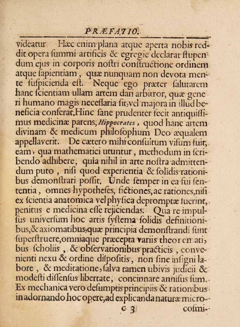 \ PRMFAJlOl ■as» Videatur Haec enim plana atque aperta nobis red¬ dit opera (urnmi artificis & egregie declarat ftupert5 dum ejus in corporis noftri confirudfione ordinem atque lapiendam, quas nunquam non devota men¬ te iufpicienda elfi Neque ego praeter (alutarem hanc fcientiam ullam artem dari arbitror, qua’ gene ri humano magis necetfaria fit,vel majora in illud be¬ neficia conferat.Hinc fane prudenter fecit antiquilfi- mus medicinae parens, Hippocrates, quod hanc artem divinam & medicum philolbphum Deo aequalem appellaverit. De caecer o mihi confultum vifum fuit, eam v qua mathematici utuntur, methodum in fcri- bendo adhibere, quia nihil in arte noftra admitten¬ dum puto , nifi quod experientia &: folidis rationi¬ bus demonftrari poflit; Unde femper in ea fui len¬ tentia, omnes hypothefes, fidtiones, ac rationes,nifi ex (cientia anatomica vel phy fica depromptae luerint,» penitus e medicina effe rejiciendas.< Qua re impul- (iis univerfum hoc artis fpftcma1 (olidis definitioni¬ bus^ axiomatibus^quae principia demonftrandi funt fuperftruere,omniaque praecepta variis' theor en ari, bus (choliis & obfervationibus pradlicis, conve¬ nienti nexu & ordine dilpofitisnon fine infigni la¬ bore , & meditatione,falva tamen ubivis judicii & modefti diflenfus libertate, concinnare annifus lum,- Ex mechanica vero defumptis principiis & rationibus in adornando hoc opere,ad explicandanaturae micro- - c 3 co(mi-