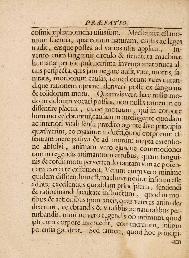 PR&FATIO. cofmicse phaenomena ufus fum. Mechanica eh mo¬ tuum fcientia, quae eorum naturam, caulas ac leges tradit, easque poffea ad varios ufus applicat» in¬ vento enim fanguinis circulo & ftructura machinae humanae per tot pulcherrima inventa anatomica ai tius perlpeda, quis jam negare aufit,Vitae, mortis, ia- nitatis, morborum caulas, remediorum vires curan- dique rationem optime derivari poffe ex {anguinis & iolidorum motu. Quamvis vero haec nullo mo¬ do in dubium vocari poffint, non nullis tamen in eo di(Tentire placuit, quod motuum, qui in corpore humano celebrantur,caufam in intelligente quotiam ac interiori Vjtali leniti praedito agente hve principio .qu&diveiint, eo maxime indii(5ti,quod corporum eff (entiam mere paffiva & ad motum inepta extenho- ne abloivi, animam veio Cjusque commotiones tam in regendis animantium artubus, quam {angui¬ nis & cordis motu pervertendo tantam vim ac pofen- tiam exercere exidiment. Verum enim vero minime quidem diffitendumcdl,machina: noftrte infitum efle adhuc excellentius quoddam principium , dentiendi & ratiocinandi facultate inffrudrum , quod in mo f j. . .. c^udiuiaiiDus per- turbandis, minime vero regendis ob intimum,quod ipli cum coipoie intercedit, commercium, indoni po.entia gaudeat* Sed tamen, quod hoc princTpi-