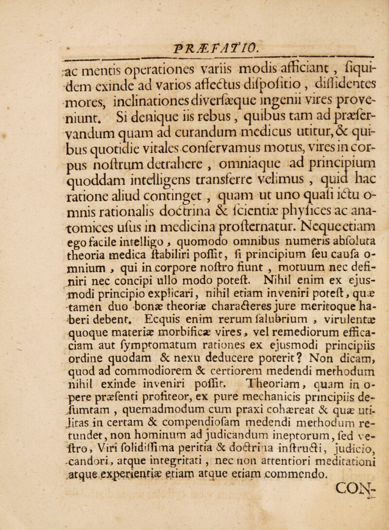 \ PRMFAflO. _ ,a n n,| | r| -- - - - ... I I I—wr—I —• **»' mir*M' 1 >1 ■•■III 1JB ac mentis operationes variis modis afficiant, iiqui- dem exinde ad varios atfedtus difpolitiq , diffidentes mores, inclinationes diverfeque mgenii vires prove¬ niunt. Si denique iis rebus, quibus tam ad praffier- vandum quam ad curandum medicus utitur, & qui¬ bus quotidie vitales conlervamus motus, vires in cor¬ pus noilrum detrahere , omniaque ad principium quoddam intdligens transferre velimus , quia hac ratione aliud continget, quam ut uno quali idu o- mnis rationalis doctrina oc Icientiae phylices ac ana- tomices ufus in medicina prolkrnatur. Nequeetiam ego facile intelligo, quomodo omnibus numeris abfoluta theoria medica ftabiliri poffit, fi principium feu caufa o- mnium , qui in corpore noftro fiunt , motuum nec defi¬ niri nec concipi ullo modo poteft. Nihil enim ex ejus¬ modi principio explicari, nihil etiam inveniri poteft, quae tamen duo bonae theoria; chararieres jure meritoque ha¬ beri debent. Ecquis enim rerum falubrium , virulentae quoque materiae morbificae vires, vel remediorum effica¬ ciam aut fymptomatum rationes ex ejusmodi principiis ordine quodam & nexu deducere poterit? Non dicam, quod ad commodiorem 3c certiorem medendi methodum nihil exinde inveniri poffit. Theoriam , quam in o- pere prasfenti profiteor, ex pure mechanicis principiis de- Jumtam , quemadmodum cum praxi cohtereat & quas uti- jitas in certam & compendiofam medendi methodum re¬ tundet, non hominum ad judicandum ineptorum, fed ve- •ftro , Viri folidiffima peritia & d oriri na inftrurii, judicio, candori, atque integritati, nec non attentiori meditationi atque.experientias etiam atque etiam commendo.