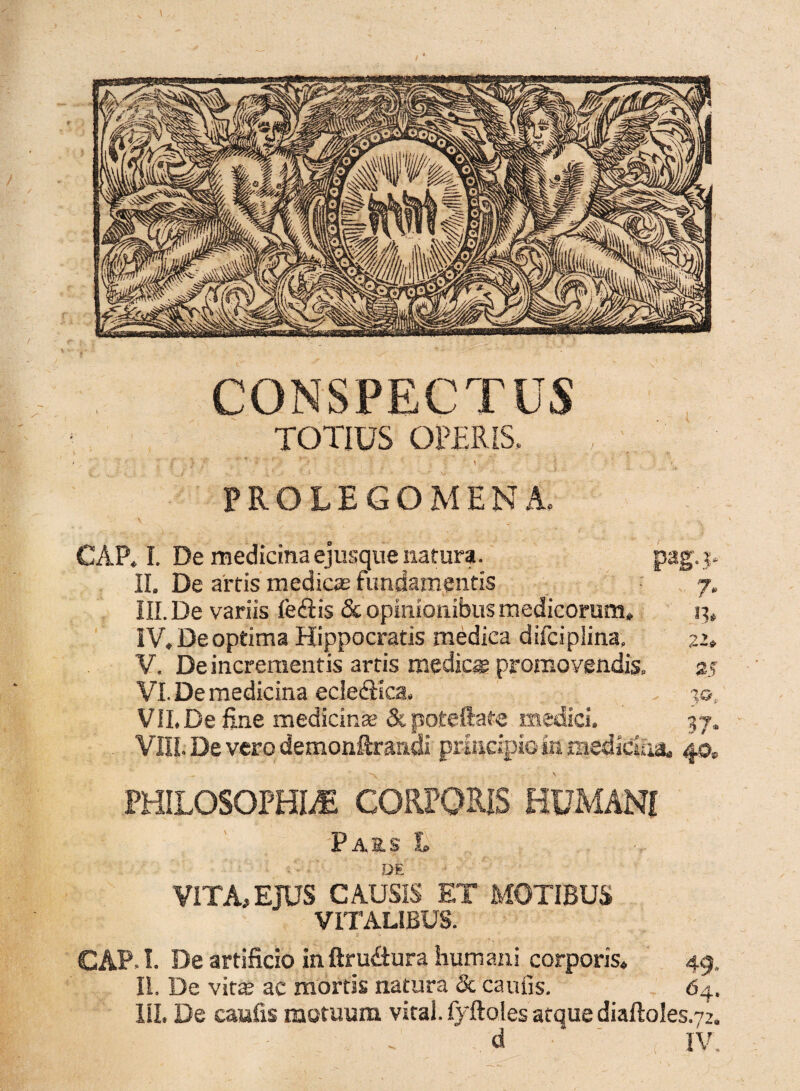 CONSPECTUS TOTIUS OPERIS. ' ' 7 /' 'f- ■ _ ■- _ ' , $ \ \ ■■■ ' ■ * ; ■ - . ■ f' FROLEGOMENA, CAP. I. De medicina ejusque natura. pag.y IL De artis medicae fundamentis 7. III. De variis fe<ftis & opinionibus medicorum» 13» IV. De optima Hippocratis medica difciplina, 22» V. De incrementis artis medie® promovendis. 25 VI. De medicina ecledfica. 3©, VII. De fine medicinae Stpoteftate medici. 37. VIII. De vero demonftranoi principio in medicina» 40. PHILOSOPHIA CORPORIS HUMANI Pars L DE VITA, EJUS CAUSIS ET MOTIBUS VITALIBUS. CAP.I. De artificio inftru&ura humani corporis» 49, II. De vitas ac mortis natura & caufis. 64. III. De caufis motuum vitai.fyftolesafquediaftoles.72. d IV,