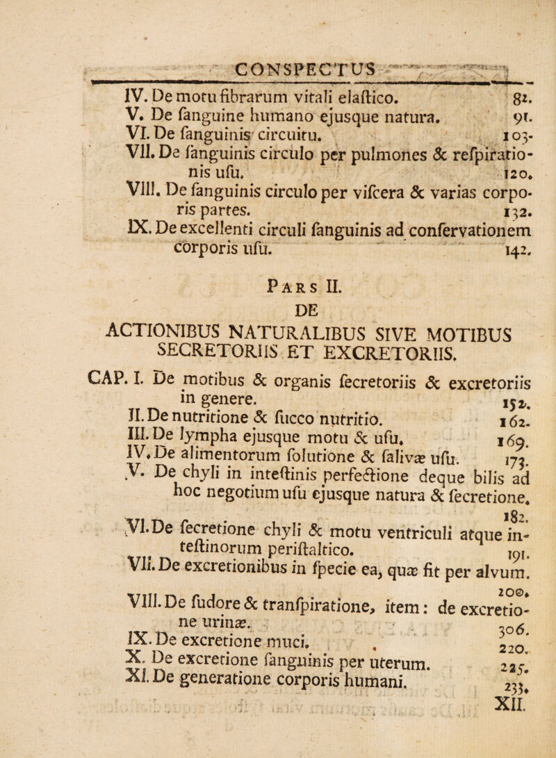 »—■—.. .,— -■■■'— - IV. De motu fibrarum vitali elaftico. 8*- V. De fanguine humano ejusque natura. 91. VI. De fanguinis circuitu, 103- VII. De fanguinis circulo per pulmones & refpiratio- nis ufu. 120. VIII. De fanguinis circulo per vifcera <5c varias corpo¬ ris partes. 132. IX. De excellenti circuli fanguinis ad confervationem corporis ufu. 142. Pars II. DE ACTIONIBUS NATURALIBUS SIVE MOTIBUS SECRETORIIS ET EXCRETORIIS. CAP. I. De motibus <3c organis fecretoriis <5c excretoriis in genere. ,52,. II. De nutritione & fucco nutritio. 162. III. De lympha ejusque motu & ufu, 1 <$a IV. De alimentorum folutione & faliva; ufu. 172! V. De chyli in intefiinis perfe&ione deque bilis ad hoc negotium ufu ejusque natura & fecrerione. jVl.De fecretione chyli & motu ventriculi atque in* f teflinorum periftaltico. mj. Vh.De exactionibus in fpecie ea} qua; fit per alvum. VIII. De fudore 8c tranfpiratione, item: de excretio* ne urina;. ■ . ,o6 IX. De excretione muci. . 220’ X. Ds excretione Sanguinis per uterum. i.r XI. De generatione corporis humani. XII*