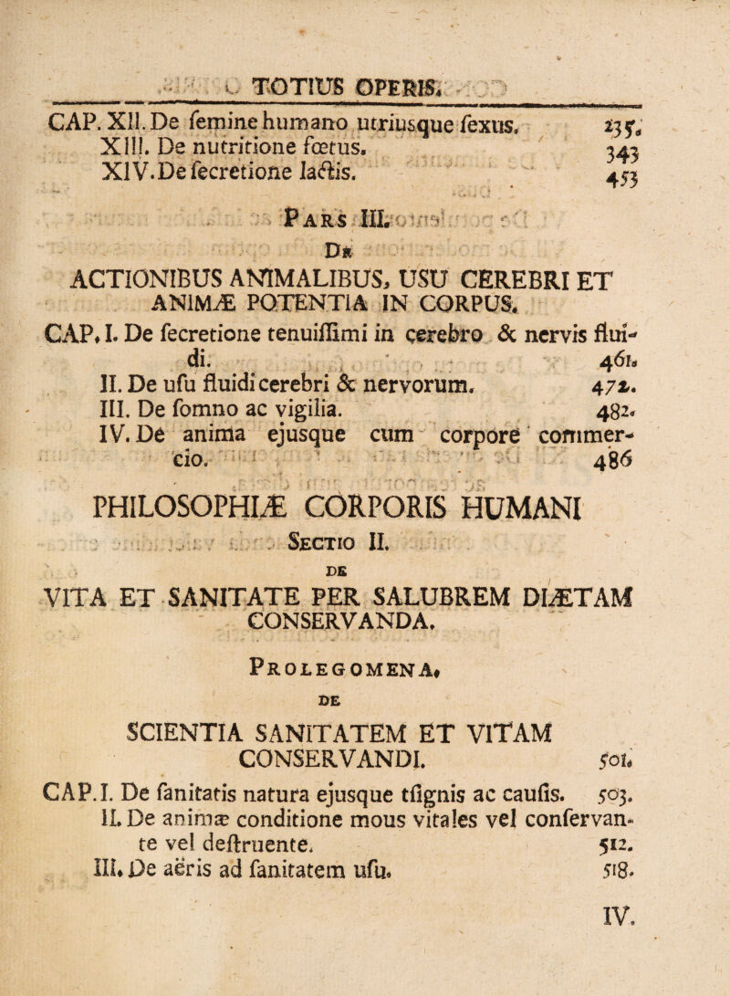 TOTIUS OPERIS, GAP. Xll.De femine humano utriusque fexus. XI!!. De nutritione foetus. XIV. De fecretione Ia&is. 453 Pars -£ t ' •* 'J i'. ■ ■ ' • - / ’ Dr ACTIONIBUS ANIMALIBUS, USU CEREBRI ET ANIMAL POTENTiA IN CORPUS. CAP. I. De fecretione tenuiffimi in cerebro & nervis flui» di. , ' 461, II. De ufu fluidi cerebri & nervorum. 47 z, III. De fomno ac vigilia. 482. IV. De anima ejusque cum corpore commer¬ cio. 486 i PHILOSOPHIA CORPORIS HUMANI ■ * f * i f Sectio II. DE VITA ET SANITATE PER SALUBREM DIAETAM CONSERVANDA. Prolegomena» DE SCIENTIA SANITATEM ET VlTAM CONSERVANDI. $ou CAP.I. De fanitatis natura ejusque tfignis ac caufis. 503. II. De anima? conditione mous vitales vel confervan- te vel deftruente, 512. III. De aeris ad fanitatem ufu. 518. IV.