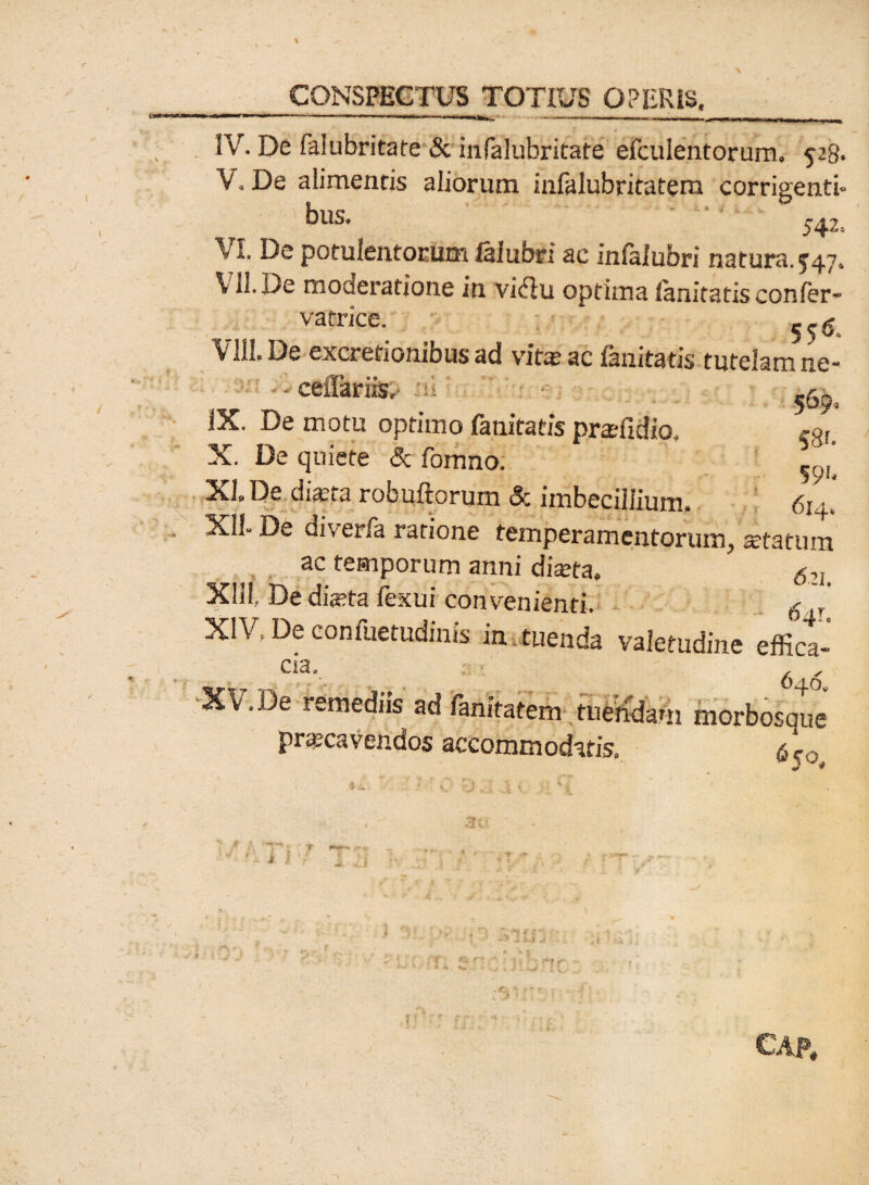 \ CONSPECTUS TOTIUS OPERIS, IV. De falubritate & infalubritate efculentorum. 528. V. De alimentis aliorum infalubritatem corrigenti- bus. ' 542i VI. De potulentorum faiubn ac infalubri natura.547. VII. De moderatione in vicflu optima fanitatis confer» vatrice. 5. g VIII. De excretionibus ad vita? ac fanitatis tutelam ne- • cellariis, V ^ IX. De motu optimo fanitatis pra?fidio, egi. X. De quiete <3c fomno. ^0,’ XI De dia?ta robuftorum & imbecillium. 6uy XII- De diverfa ratione temperamentorum, a?tatum ac temporum anni diseta» $2L XIII. Dedia?ta fexui convenienti. 6 XIV, De confuetudinis in tuenda valetudine effica¬ cia. ; . , ‘XV.De remediis ad fanitatem tuendam morbosque praecavendos accommodatis» 6 to. I CAP#