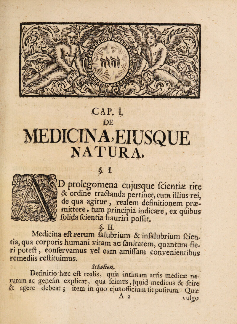 m natura. i-1 & t .? de qua agitur, realem definitionem pro¬ mittere, tum principia indicare, ex quibus folida fcientia hauriri poffir» ; - §■ Ii Medicina eft rerum falubrium & infalubrium fiden¬ tia, qua corporis humani vitam ae fanitatem, quantum fie¬ ri poteft, confervamus vel eam amiiTam convenientibus remediis reftituimus. Schslim. Definitio ‘hsc eft re-alis, quia intimam artis medicae na- ruramac genelia explicat, qua feimus,|quid medicus & -fcire & agere debeat; item in quo ejus officium fit politum. Que A 2 vulgo prolegomena cujusque fcientiai rite ordine tra&anda pertinet, cum illius rei.