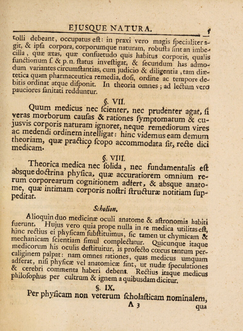 ejusque natura. f dpbeant, occupatus eft: in praxi vero magis fpecialiter a- gxt, & ipia corpora, eorporumque naturam, robufta fint an imbe¬ cilla , quae aetas, quae confuetudo quis habitus corporis, qualis functionum f&p. n. flatus mveftigat, & fecunda nf has admo- um variantes circumftamias, cum judicio & diligentia ,tam diae- tetica quam pharmaceutica remedia, dofi, ordine ac tempore de- i is ordinat atque difponit. In theoria omnes ; ad lectum veres pauciores famtati redduntur. _ VII med,cus j}ec fcienter, nec prudenter agat, i! veras morborum caufas & rationes fymptomatum <Sc cu- ^S^j°rR?ns,Patur£frn ignoret, neque remediorum vires theoriam11 1 ordinem intelligat; hinc videmus eam demum medicam* qU* pra<ftic° fcoP° accommodata fit, rede dici ,cnP/or,ca medica nec folida, nec fundamentalis eft absque dodnna phyfica, qum accuratiorem omnium re¬ rum corporearum cognitionem adfert, & absque anato- peditat mnmam C0rP0ns noftri ftrudurie notitiam fup- Scho/ioff* fuerunJ10qHni!r medici,F oculi anftome & aftronomia habiti £nc rediufe inhlrr° nuU* in re medica militas eft, mnc rectius ei phy/icam fubftituimus, lic tamen ut chvmicam & mechanicam fcientiam fimul compledatur. Quicunque itaoue , °“hS * P»feao ctfcus caliginem palpat: nam omnes rationes, quas medicus nmnlm &dfcer4ri1:omymeLV h fm\ut nudte fpeculammes ct cerebri commenta haberi debent. Re<5tius itaaue medims philofophus per cultrum & ignem a quibusdam dicitur. Per phyficam non veterum fcholafticam nominalem,