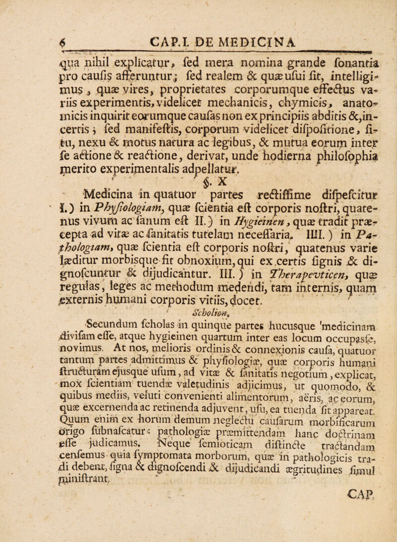 * ' ' • . 7’.'“ -i---'--- T-IIWII-.MI I, »,„uu qya .nihil explicatur, fed mera nomina grande fonanria pro caufis afferuntur; fed realem & quaeufui fit, incelligi- mus ,, qua; vires, proprietates corporumque effe&us va¬ riis experimentis,videlicet mechanicis, chy micis, anato¬ micis inquirit eorumque caufas non ex principiis abditis &,in¬ certis j fed manifeftis, corporum videlicet dilpofitione, fi- tn, nexu Sc motus natura ac legibus, & mutua eorum inter fe a itione & reaftione, derivat, unde hodierna philofophia merito experimentalis adpellatur. , c ' §. X Medicina in quatuor partes re&iffime difpefcitur • |.) in Phyjiologiam, quas fcientia eft corporis noftri, quate¬ nus vivum ac fanum eft II.) in Hygieinen, qute tradit prae¬ cepta ad vita; ac fanitatis tutelam neceffaria, IUI.) in Pa- fhologtam, quae fcientia eft corporis noftri, quatenus varie laeditur morbisque fit obnoxium, qui ex certis fignis jSc di- gnofeuntur & dijudicantur. III.) in Therapevticen, quae regulas, leges ac methodum medendi, tam internis, quam ■externis humani corporis vitiis, docet. ' * ,• scholkHf' Secundum fchoks in quinque partes hucusque 'medicinam divifam effe, atque hygieinen quartum inter eas locum occupasfc, novimus. At nos, melioris ordinis & connexionis caula, quatuor tantum partes admittimus & phyfiologia-, quae corporis humani ftrudhiramdjusque' ufum, ad vitae & faniiatis negotium, explicat, mox fcientiam tuendae valetudinis adjicimus, ut quomodo, & quibus mediis, veluti convenienti alimentorum, aeris, ac eorum, qua; excernenda ac retinenda adjuvent, ufu, ea tuenda fit appareat’ Quum enim ex -horum demum negleftu caularum raorbificarum origo fubnalcatur; pathologiae praemittendam hanc dofhinarn effe judicamus. Neque femioticajn diftinfte traftandam cenfemus quia fymptomata morborum, quae in pathologicis tra¬ di debent, ligna & dignofcendi & dijudicandi aegritudines fimul piiniftrant CAB