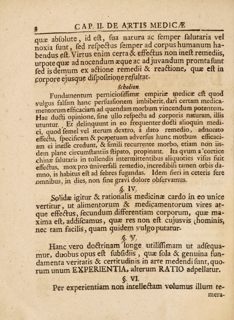 cap ii- de a:rtis medica anx abfolute, id eft, fua natura ac femper falutaria vel noxia funt, fed refpeftus femper ad corpus humanum ha¬ bendus eft. Virtus enim certa & effe&us non ineft remediis, utpote quse ad nocendum seque ac adjuvandum promtafunt fed is demum ex a&ione remedii & rea&ione, quse eft in porpore ejusque difpolitioqere/ultat- Scholion. Fundamentum perniciofiffimse empirice medica» eft quod •vulo-us falfam hanc perfuafionem imbiberit, dari certam medica¬ mentorum efficaciam ad quendam morbum vincendum potentem. Hae dufti opinione, fine ullo refpe&u ad .corporis naturam, illis utuntur. Et delinquunt in eo frequenter dodi alioquin medi¬ ci, quodfemel vel iterum dextro, a dato remedio, adnotato effectu, fpecificam & perpetuam adverfus hunc motbum efficaci¬ am ei ineffe credunt, & fimili recurrente morbo, etiam non iis¬ dem plane circumftantiis ftipato, propinant. Ita qvum a cortice chinte falutaris in tollendis intermittentibus aliquoties vifus fuit effectus, mox pro Univerfali remedio, incredibili tamen orbis da¬ mno, is' habitus eft ad febres fugandas. Idem fieri in ceteris fere omnibus, in dies, non fine gravi dolore obfervamus. ' '(.'   ' , ' ‘ IV. . _ Solida: igitur & rationalis medicina: cardo in eo unice vertitur, ut alimentorum & medicamentorum vires at¬ que effe<ftus, fecundum differentiam corporum, quas ma¬ xima eft, addifeamus, qua res non eft cujusvis ^hominis, nec tam facilis, quam quidem vulgo putatur- $ % Hanc vero do&rinam longe utiliflimam ut adfequa- mur, duobus opus eft fubftdiis , qua; fola & genuina fun¬ damenta veritatis & certitudinis in arte medendi funt, quo¬ rum unum EXPERIENTIA, alterum RATIO adpellatur. §■ VI. Per experientiam non intelle&am volumus illum te¬ mera-