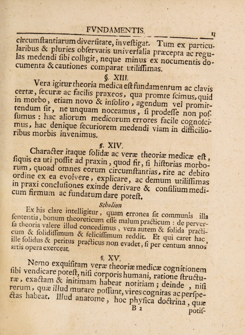 FVNDAMENTIS. circumflandarum diverfirate, inveftigat. Tum ex na^dcr/ laribus & pluries obfervatis univerfalia pr* “p« ac regu-' as nie< tna1 Ubi colligit, neque minus es nocumentis cio- cumenta & cautiones comparat utiliffirnas. ,7 . . , §■ XIII. certi. S«Sr“ medica eft fundamentum ac clavis cei t*, lecur* ac facilis praxeos, qua promte fcimus,ouid m morbo etiam novo & infolito, agendum vel proS fumus™ hx alioramaS 5?ceamus> fl non pof. lumus . hac aliorum medicorum errores facile co<moici- jujf * hac denique fecuriorem medendi viam in difficilio¬ ribus morbis invenimus. _ . s. XIV. Charafler itaque folid* ac ver* theori* medie* eft flquis ea uti poffit ad praxin, quod fit, fi hiftorias morbo’ rum, quoad omnes eorum circumflandas, rite ac debito ordine ex ea evolvere, explicare, ac demum utiliffimS m praxi conclufiones exinde derivare & confiliummedi cum firmum ac fundatum dare poteffi dl' , - . . . . Seholion iTeork Seremi!lud°rtiCUtT SS“■* «g®™» arris opeScxefceT n° 'Vadet'11 Per “nof M 9, XV, libi v^dicare^oteft^fi^bornorf^h1^ “e-?°Snw<»>em rerum j ouaj illud murare noin, „ - y • > niu <flac hahp-, m J1111*31- ponunt, vires cognitas ac perfne- ftas habeat. Illud anatome, hoc phyficf doftrina, q^ ® 2 potifi /