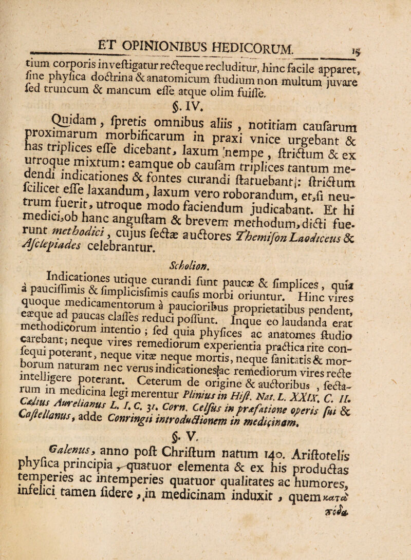 '5 tium corporis in veftigatur re&equc recluditur, hinc facileapparet fine pnylica dodtnna & anatomicum ftudium non multum iuvare led truncum & mancum effe atque olim fuille. 5. IV. DroxiS” ’ fpreS °mnibus aIiis » notitia™ caufarum EJSf morbificarum m praxi vnice urgebant & ntrnm? effe dicebatlt> ^um 'nempe , ftri&um & ex u roqUe fum: ob caufam fanfum fciHrpr?mC.ari0nei & f(?ntes curandi ftatuebanti: (iridum 111 f • ,axandum>]axum vero roborandum, er,fi neu- medici nKu’ Utroquenmodo Paciendum judicabant. Et hi hanc anguftam & brevem methodum, di&i fue- auaores **-«*•*-*»* Scbolion. a naucdt^Tf ut'.cluc Cl}rand 1 funt paucae & fmplices, quia a paucillimis & fimplicisfimis caulis morbi oriuntur. Hinc vires S5e ad”!?103111? Paucioribus proprietatibus pendent, 3odfcoPnrwalieS re?U,dP0ffiint‘ ^ eo ^audanda erat carebant - nernie t-entI° ’ phyfces ac anatomes ftudio feaui oorer^ ^ remedlorum experientia pracSica rite con- Lrum naturam ^qUe nJ3ue.mortis> neque fanitatis & mor- inteUiVere ec verus mdicationesjac remediorum vircsrecle rum if ^vf '3^*- Ceterum de ^gine & auctoribus , fecta- Cdtus Jul1 u iegi merentur Plinius in Hift. Nat.L. XXlX, C. //. Cnftpli 6 C* 3l* Corn. Celfus inpr&fatione operis hi & Coftellanus, adde Conringii introduaionem in medimam. §• V. Galenus, anno poft Chriftum natum 140. Arifiotelis pnylica principia r quatuor elementa & ex his produdias temperies ac intemperies quatuor qualitates ac humores, mrelicx tamen fidere #iin medicinam induxit, quem Tfifo