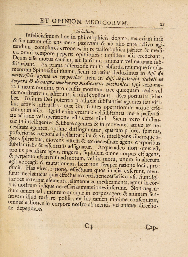 2i £ . . Scholion„ &fua p/?111111 h°C m PhlJ?foPhicis dogma, materiam infe oiSim 1 CnS mere Pasfivum & ab aiio ente aclivo am- ca on ni f0mp ures erroPeas> in re pWlofophica pariter & medi- Denm ^fr ™POre pe£em °Piniones : Equidem alii credebant , ftitueban? T™8 •Caufaij1r> alulpiritum, animam vel naturam fub- mentumlife adfcrtione mu!ta. abfurda, ipfumque funda- miverCir, P 1021111 Puum> Acuti id latius deduximus in diff. t/e coZ/fv dgenU m C0TribuS item in di<f- potentia diaboli m ra im~uZe'>at^'a morboru™ ™edtcatrke mechanica. Qui vero me- demr)nft ^fp°min jJ510 C3uffis motuum> nec quicquam reale vel bet TnS^n adferunt.; 11 nihl1 explicant. Res potius ita fe ha- bus aflivk ^ftDeAP°temia Produxlt Pubftantias agentes feu viri- £ qUSE fint folltes operationum atque effe- ue a&ionp ™i ^ld enim creatura vel fubftantia mere paffiva li¬ ti!. in Wir °peT??C Cft ? Certe ni.hiP Sicutl vero mbftan- cesfirare a agentes & libere agentes & in moventes atque ex ne- n » &entes ? optime diftingtiuntur , quarum priores fpiritus SLC°rp0ra adPellant“lx «a & vis intelligens liiT^e £ lubftantialis k’r & exnecasfirate agens carporibus n •• flentialis adfignatur. Atque adeo non opus eft &Dernen,oUcfl'e *g?S ^'lgere ’ fitluidem omne corpus eftPagens, amPt a?  itlTU/U-adm0t^ vel in motu’ un}lm io alterum d?irir i j D mutationem, licet non femper ratione loci, pro- r ' ^,as Klres, ratione, effeduum quos in alia exferunt, men- tur i e? exmr 1CUSiqUia effe<qY.S excertis acneceSriis caulis fiunt Jgi- nilc „ elementa, alimenta ac medicamenta, agunt in cor- fi ft um JPfique neceffams mutationes inferunt. Non negan- firivamii?1'n6? ’ ment6m quoque in corpus agere & animam fen- 0 nPd turbare poffe ; ex his tamen minime confequitur, n d ^ones 111 corpore noftro ab mentis vel animas direaio- Cj