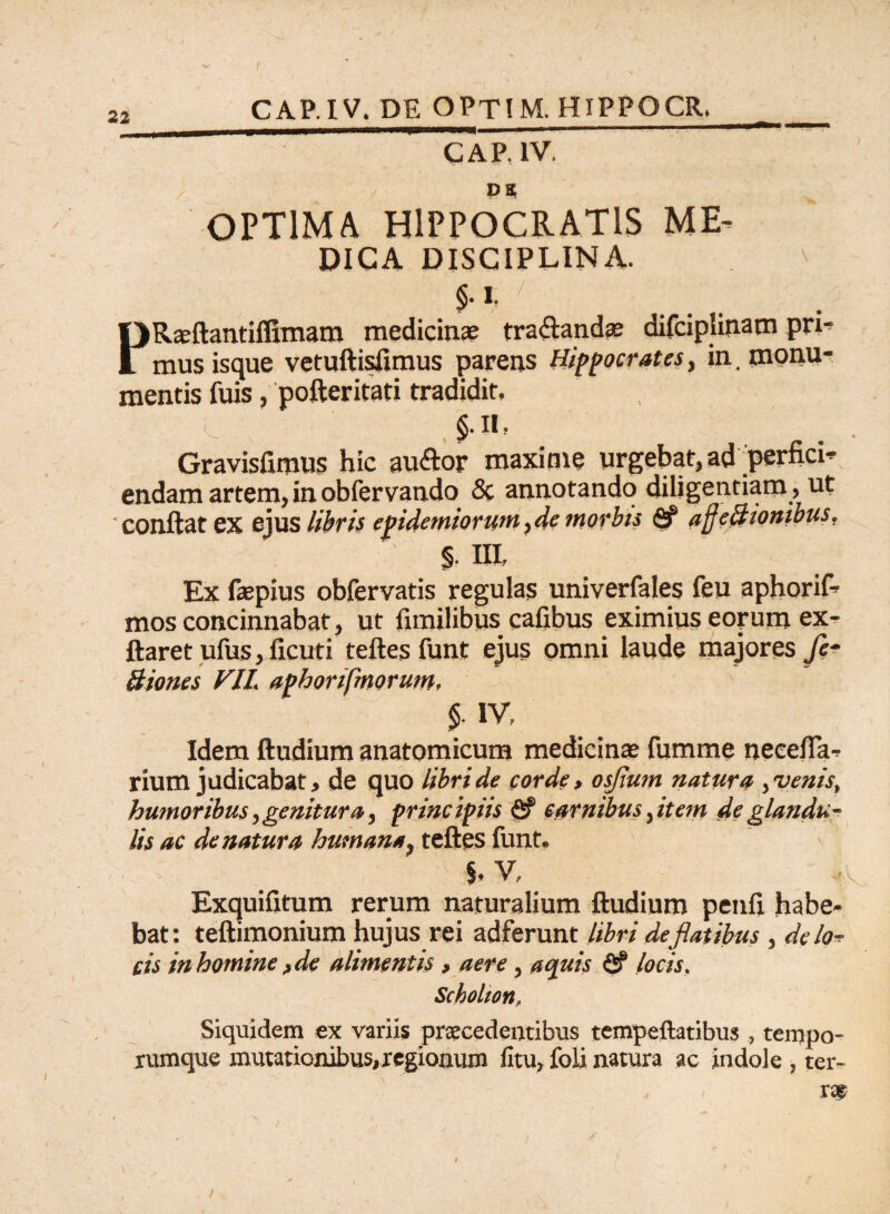 t 22 CAPIV. DE OPTIM. HIPPOCR, _ GAP, IV. DS OPTIMA HIPPOCRATIS ME¬ DICA DISCIPLINA. §•1, PRaeftantiffimam medicinae tra&andae difciplinam pri¬ mus isque vetuftisfimus parens Hippocrates, in. monu¬ mentis fuis, pofteritati tradidit, c $• n. Gravisfimus hic au&or maxime urgebat, ad perfici¬ endam artem, in obfervando & annotando diligentiam, ut ' conflat ex ejus libris epidemiorum ,de morbis <8f afjeBionibus, % m, Ex faepius obfervatis regulas univerfales feu aphorif- mos concinnabat, ut limilibus cafibus eximius eorum ex- ftaret ufus, ficuti teftes funt ejus omni laude majores fie- Biones VII. aphorifmorum, 5- iv, Idem ftudium anatomicum medicinae fumme necefla- rium judicabat, de quo libri de corde, osfium natura, venis, humoribus,genitura, principiis <2? carnibus, item de glandu¬ lis ac de natura humana, teftes funt. V, Exquifitum rerum naturalium ftudium penfl habe¬ bat: teftimonium hujus rei adferunt libri de fiat ibus , delo-r cis in homine, de alimentis, aere, aquis fi? locis, Scholton, Siquidem ex variis praecedentibus tempeftatibus , tempo¬ rumque mutationibus,regionum litu, foli natura ac indole , ter¬ ra? /