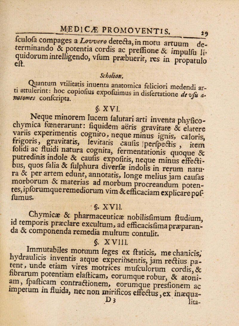 __M;EP1C^ PROMOVENTIS, 19 fculofa compages a Lowsro detefta, in motu artuum de¬ terminando & potentia cordis ac preffione & imoulfu Ii- quidorumintelligendo, vfum prasbuerit, res in propatulo zcnoiton* Quantum vtllitatis inuenta anatomica feliciori medendi ar¬ ti attulerint: hoc copiolius expofuimus in disfertatione devfu a- na tomes confcripta. ^ §. XVI. Neque minorem lucem lalutari arti inventa phyfico- chymica fenerarunt: fiquidem aeris gravitate & elatere varus experimentis cognito, neque minus ignis, caloris, fngqns, gravitate levitatis caulis Iperfpeftis , item folidi ac fluidi natura cognita, fermentationis quoque 8c putredinis indole & caufis expofitis, neque minus effeci - bus, quos falia & fulphura divertas indolis in rerum natu¬ ra & per artem edunt, annotatis, longe melius jam caufas mor orum & materias ad morbum procreandum poten¬ tes, ipiorumqu e remediorum vim & efficaciam explicare ppf §. XVII. ., Chymicae & pharmaceuticas nobilisfimum ftudium, id emporis pnectare excultum, ad efficacisfimaprasparan- da oc componenda remedia multum contulit. §. XVlli i,, ^R^tabiles motuum leges ex Ite ricis, me chanicis,* hydraulicis inventis atque experibentis, jam reftius pa¬ tent, unde etiam vires motrices mufculorum cordis, & eorumque robur, & atoni- ;Jaftl.ca“ contra<ftionem, eorumque presfionem ac p m m fluida, nec non mirificos effe<ftus, ex inaqua- P $ lita-