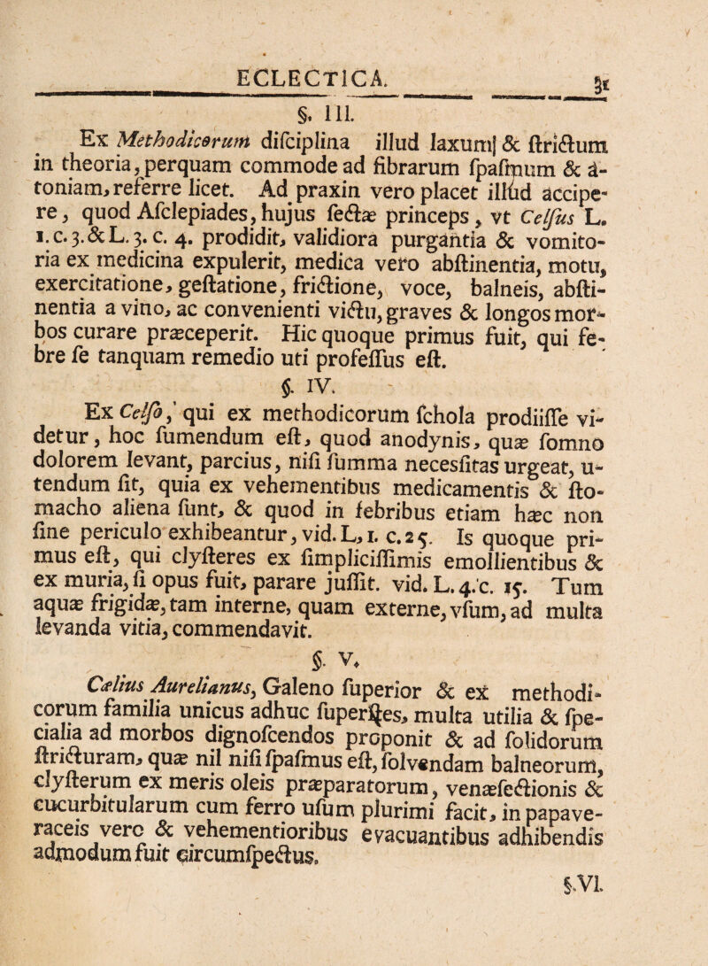 __ ECLECT1CA. gj §. 111. Ex Methodicorum difciplina illud laxum) & ftri&um in theoria, perquam commode ad fibrarum fpaftnum & d- toniam, referre licet. Ad praxin vero placet ilftid accipe¬ re, quod Afclepiades,hujus feftae princeps, vt Celfus L. 1. C.3.&L.3. c. 4. prodidit, validiora purgantia & vomito¬ ria ex medicina expulerit, medica vero abftinentia, motu, exercitatione, geftatione, fri&ione, voce, balneis, abfti¬ nentia a vino, ac convenienti vi<ftu, graves & longos mor¬ bos curare praeceperit. Hic quoque primus fuit, qui fe¬ bre fe tanquam remedio uti profeflus eft. $. IV. Ex Celfoqui ex methodicorum fchola prodiiffe vi¬ detur, hoc fumendum eft, quod anodynis, qua: fomno dolorem levant, parcius, nili fumma necesfitas urgeat, u- tendum fit, quia ex vehementibus medicamentis & fto- macho aliena funt, & quod in febribus etiam h^c non fine periculo exhibeantur, vid. L, 1. c. 2 5. Is quoque pri¬ mus eft, qui clyfteres ex fimpliciflimis emollientibus & ex muria, fi opus fuit, parare jufiit. vid. L. 4/c. i*. Tum aqus frigidae, tam interne, quam externe, vfum, ad multa levanda vitia, commendavit. §■ v, Cdius Aurelianus, Galeno fuperior & ex methodi¬ corum familia unicus adhuc fuper^es, multa utilia & fpe- dalia ad morbos dignofcendos proponit & ad folidorum firicturam, qua: nil nififpaftnus eft, iblvendam balneorum, clyfterum ex meris oleis praeparatorum, venaefeftionis & cucurbitularum cum ferro ufum plurimi facit, inpapave- raceis vero & vehementioribus evacuantibus adhibendis admodum fuit qircumfpedus. §.VL