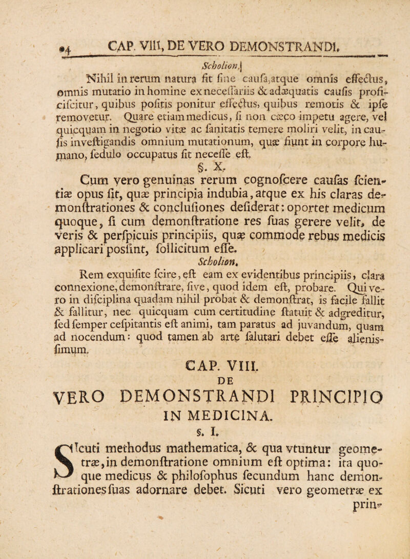 Scholion, j Nihil iu rerum natura fit fine caufa,atque omnis effeftus* omnis mutatio in homine ex neceffariis & adaquatis caufis profi- cifcitur, quibus pofitis ponitur effctfus, quibus remotis & ipfe removetur. Quare etiam medicus, fi non c^co impetu agere, vel quicqiiam in negotio vitae ac fanitatis temere moliri velit, in cau¬ fis inveftigandis omnium mutationum, quae fiunt in corpore hu- jnano, fedulo occupatus fit necefle eft. Cum vero genuinas rerum cognofcere caulas fcien* Ciae opus fit, quae principia indubia, atque ex his claras de*- monftrationes & conclufiones defiderat: oportet medicum quoque ? fi cum demonftratione res fuas gerere velit* de veris Sc perfpicuis principiis, qua^ commode rebus medicis applicari posfmt, foilicitum effe, Scholwn* Rem exquifite fcire, eft eam ex evidentibus principiis, clara connexione,demonftrare, five, quod idem eft, probare. Quive¬ ro in difciplina quadam nihil probat & demonftrat, is facile fallit & fallitur, nec quicquam cum certitudine ftatuit & adgreditur, fed femper cefpitantis eft animi, tam paratus ad juvandum, quam ad nocendum: quod tamen ab art£ falutari debet efle alienis- fimum» ' CAP. VIII DE VERO demonstrandi principio IN MEDICINA. §. I. Sicuti methodus mathematica, & qua vtuntur geome¬ trae, in demonftratione omnium eft optima: ita quo¬ que medicus & philofophus fecundum hanc demon- ftrationesfuas adornare debet. Sicuti vero geometrae ex prim* / ^