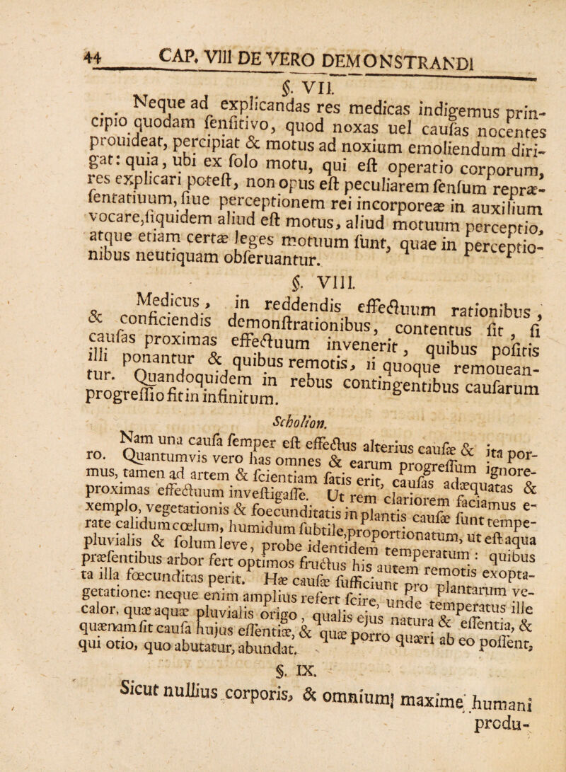 XT , . §■ VII . Neque ad explicandas res medicas indigemus prin¬ cipio quodam fenfitivo, quod noxas uel caufas nocentes pi ouideat, percipiat & motus ad noxium emoliendum diri- gatrquia, ubi ex folo motu, qui eft operatio corporum, i es explicari poteft, non opus eft peculiarem lenium repra- entatiuum, fiue perceptionem rei incorporea in auxilium vocare/,quidem aliud eft motus, aliud motuum perceptio, atque etiam certa, leges motuum ftint, quae in perceptio¬ nibus neutiquam obferuantur. ^ F cepuo §. VIII. % ,n!fidiCUl’ jn reddendis effeauum rationibus, c con^aei?^IS demonftraciombus, contentus fit fi enfeHmm ^rit > ^ pofitis tur ^nnanHnni '4 remotis, ii quoque remouean- progre^ofcSfi™„m. rufarum Scholion. Nam una caufa femper eft effe&us alterius caufe A ro. Quantumvis vero has omnes & earum proSum l P°r' mus, tamen ad artem & fcientiam faris en> S i 18nore proximas effeftuum inveftkafte Ut rem ad?ftUatas & xemplo, vegetationis & ‘‘ rh,viali, & feta, '« 4“ praefentibus arbor fert optimos fandus his autm remoris' ,qU ta illa fcecunditas perit. Ha; caufa; fufficiunt oro rh, pta' getatione: neque enim amplius refert fdre 7, F^ntanim ve- calor, quae aqua; pluvialis origo, qualis ejus aSraTP ^ qusnamfit caufa hujus eiTcmtx, & qu^ porro a£S S c hm£’& qui otio, quo abutatur, abundat. 1 P q ab eo Podent, §. IX. • . Sicut nullius corporis, &. onmii,m| maxime humani prcdu-