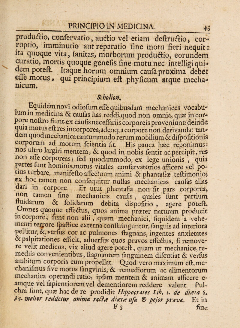 ___ 4> productio, confervatio, aiuftio vel etiam defcicfiio, cor¬ ruptio, imminutio aut reparatio fine motu fieri nequit t ita quoque vita, fanitas* morborum produftio^ eorundem curatio, mortis quoque genefis fine motu nec intelligiqui- dem poteft. Itaque horum omnium caufa proxima debet ene motus, qui principium eft phyficum atque tnecha* meum. ^ Scboiion♦ Equidem novi odiofum efie quibusdaitl mechanices vocabif* iumin medicina & caufas has reddi,quod non omnia, quae iilcor* pore noftro fiunt,ex caulis neceilariis corporeis proveniunt: deinde quia motus eft res incorporea,adeoq; a corpore noil derivandat tan* dem quod mechanica tantummodo rerum mobilium & difpofitionis corporum ad motum fcientia fit. His pauca haec reponimus: nos ultro largiri mentem, & quod in nobis fentit ac percipit, res non efle corporeas; fed quodammodo, ex lege unionis , quia partes lunt hominis,motus vitales confervatorios afficere vel po¬ tius turbare, manifefto affeduiim animi & phantafiae teftimonio? ex hoc tamen non eqnfequitur nullas mechanicas caufas alias clari in corpore Et utut phantafia non fit pars corporea, non tam^a fine ^ mechanicis caulis, quales filnt partium fluidarum & folidarum debita dispofitio , agere poteft* Omnes quoque efferus, quos anima praeter naturam producit m corpore, funt non alii, quam mechanici, fiquidem a vehe-^ menti terrore Ipaftice externa conftringuntur, fanguis ad interiora pe J itur, &, verius cor ac pulmones ftagnans, ingentes anxietates Sc palpitationes efficit, aduerfus quos pravos effecftus, fi remove¬ re velit medicus, vix aliud agere poteft, quam ut mechanice, re¬ mediis convenientibus, ftagnantem fanguinem difeutiat & verliis ambitum corporis eum propellat. Quod vero maximum eft,me- chaniftnus live motus langvinis, & remediorum ac alimentorum mechanica operandi ratio, ipfam mentem & animam afficere e- amque vel lapientiorem vel dementiorem reddere valent. Pul¬ chra funt, quae hac de re prodidit Hippocrates Lih, /. de diaeta §♦ melwr reddetur anima r$£l& diaetas titit & pejor pravas. Et in ' F 3 , ’ fine