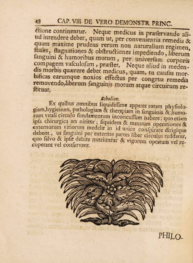 ajone continentur. Neque medicus in prmft^ndo ali- ud intendere debet, quam ut, per convenientia remedia & quam maxime prudens rerum non naturalium regimen > Agnationes & obftru&iones impediendo, liberum ianguim & humoribus motum , per; univerfam corporis compagem vafculofam , prmfter. Neque aliud in meden¬ dis morbis querere debet medicus, quam, tu caufas mor- bificas earum que noxios efferus per congrua remedia motum atque circuitum re- Scholion. . , Ex. <JUlt:ms omnibus liquidiffime apparet totam phyfiolo- giam,hygieinen, pathologiam & therapiam in (anguinis & humo¬ rum vitali circulo fundamentum inconcuffum habere: quo etiam ipfa chirurgica ars nititur ; fiquidem & manuum operationes & externorum vinorum medelx in id unice confpirare dirimque debent, ut (anguini per externas partes liber circulus reddatur, quo ialvo & ipfe debite nutriuntur & vigorem optatum vel re¬ cuperant vel conferyant. • ' * y-*r< PHIX.O