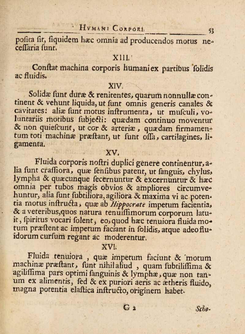 I HvbtAki Corpori « pofica fit, fiquidem ha;c omnia ad producendos motus ne-» ceflaria funt, X11L' Conflat machina corporis humani ex partibus ‘folidis ac fluidis» XIV. Solida fune durae & renitentes, quarum nonnulla? con tinent & vehunt liquida, ut funt omnis generis canales Ss cavitates: alia* funt motus inftrumenta, ut mufculi, vo¬ luntariis motibus fubje<fti: quadam continuo moventur & non quiefeunt, ut cor & arteria;, quaedam firmamen¬ tum toti machina proflant, ut funt offa , cartilagines, li¬ gamenta. XV. Fluida corporis noftri duplici genere continentur, a- lia funt crafliora, quae fenfibus patent, ut fanguis, chylus, lympha & quascunque fecernUntUr & excernuntur & hasC omnia per tubos magis obvios Sc ampliores circumve¬ huntur, alia funt fubtiliora, agiliora^ maxima vi ac poten¬ tia motus inftru&a, quae ab Hippocrate impetum facientia, & a veteribus,quos natura tenuifiimorum corporum latu¬ it, fpiritus vocari folent, eo, quod ha?c tenuiora fluida mo¬ tum praeftent ac impetum faciant in folidis, atque adeo flu¬ idorum curfum regant ac moderentur. XVI» Fluida tenuiora , qu* impetum faciunt & motum machinae proflant, funt nihil aliud , quam fubtiliflima 5c agiliflima pars optimi fanguinis & lympha?, quae non tam um ex alimentis, fed & ex puriori aeris ac aetheris fluido, magna potentia elaftica inftru&o, originem habet- -) G 2 S