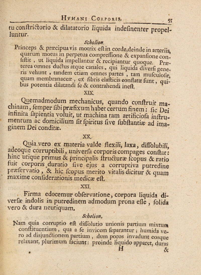 tu conftritftorio & dilatatorio liquida indefinenter propel¬ luntur. * Scholion, Princeps & praecipua vis motrix eft in corde,deinde in arteriis quarum motus in perpetua compreffione & expanfione con- iiftit , ut liquida impellantur & recipiantur quoque Pra;- terea omnes duflus atque canales, qui liquida diverfi gene¬ ris vehunt , tandem etiam omnes partes , tam mufculofe quam membranaceae , ei fibris elafticis conflatae funt qui¬ bus potentia dilatandi fe & contrahendi ineft, ’ * XIX. . Quemadmodum mechanicus, quando conftruit ma- chmarn, lemper libi praefixum habet certum finem: fic Dei infinita fapientia voluit, ut machina tam artificiofa inftru- mentum ac domicilium fit fpiritus five fubftantite ad ima¬ ginem Dei conditae. XX. . 'j Quia vero ex materia valde flexili, laxa, diflblubilf, adeoque corruptibili, univerfa corporis compages conflat: hinc utique primus & principalis Arudurte Icopus & ratio fuit corporis .duratio live ejus a corruptiva putredine praeiervatio , & hic fcopus merito vitalis dicitur & quam maxime confiderationis medicae eft. ) XXI, Firma edocemur obfervatione, corpora liquida di- verfae indolis in putredinem admodum prona efle , folida vero & dura neutiquam, - • , Scholion, quia corruptio eft diflblutio unionis partium mixtum conftituentium , qua a fe inyicem feparantur ; humida ver¬ ro ad disjunctionem partium , dum poros invadunt eosque relaxant, plurimum faciunt : proinde liquido apparet, duras