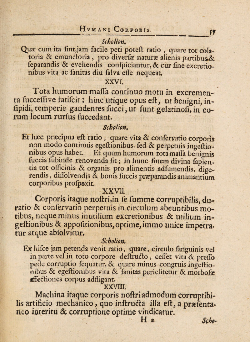 Scholion♦ j Quae cum ita fint,jam facile peti poteft ratio , quare tot cola- toria & emun&oria , pro diverfe naturae alienis partibusSc feparandis & evehendis confpiciantur, & cur fine excretio- nibus vita ac fanitas diu falva efle nequeat. XXVI. Tota humorum matta continuo motu in excremen¬ ta fucceflive fatifcit: hinc utique opus eft, ut benigni, in- iipidi, temperie gaudentes fucci,ut funt gelatinofi, in eo¬ rum locum rurfus fuccedant. ^ Scholion* Et haec praecipua eft ratio , quare vita & eonfervatio corporis non modo continuis egeftionibus, fed & perpetuis ingeftio* nibus opus habet. Et quum humorum totamafla benignis fuccis fubinde renovanda fit; in hunc finem divina fapien- tia tot officinis & organis pro alimentis adfumendis, dige¬ rendis , diflolvendis & bonis fuccis praeparandis animantium corporibus profpexit, XXV1L Corporis itaque noftri,in fe fumme corruptibilis, du- ratio & eonfervatio perpetuis in circulum abeuntibus mo¬ tibus, neque minus inutilium excretionibus & utilium in- geftionibus & appofitionibus, optime, immo unice impetra¬ tur atque abiolvitur. Scholion. Ex hifce jam petenda venit ratio, quare, circulo fanguinis vel in parte vel in toto corpore deftracfto , ceflet vita & preflb pede corruptio fequatur, & quare minus congruis ingeftio- nibus & egeftionibus vita & fanitas periclitetur & morbofe tffe&iones corpus adfligant. XXVIII. Machina itaque corporis noftri admodum corruptibi¬ lis artificio mechanico, quo inftru<fta illa eft, a praefenta* neo iateritu & corruptione optime vindicatur. , hi % Sch§*