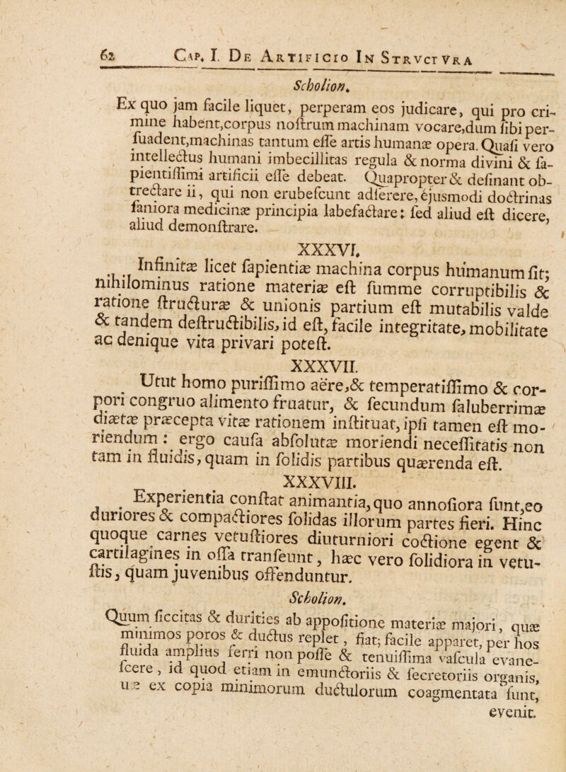 Scholion* Ex quo jam facile liquet, perperam eos judicare, qui pro cri¬ mine habent,corpus noftrum machinam vocare,dum libi per- fuadent,machinas tantum efle artis humante opera. Quali vero intellectus humani imbecillitas regula & norma divini & fa- pientiffimi artificii ede debeat. Quapropter & delinant ob¬ trectare u, qui non erubefcunt adierere, ejusmodi doCtrinas lamora medicinae principia labefactare: fed aliud eft dicere, aliud demonftrare. XXXVI. •i m fapientiae machina corpus humanum fit- nihilominus ratione materite eft fumme corruptibilis <5c ratione ftru&urae & unionis partium eft mutabilis valde cc tandem deftrudtibilisAd eft, facile integritate, mobilitate ac denique vita privari poteft. XXXVII. . Utut homo puriffimo aere,& temperatiftimo & cor¬ pori congruo alimento fruatur, & fecundum faluberrim* diaetee prscepta vitas rationem inftituaf, ipli tamen eft mo- ' nendum: ergo caufa abfqlutm moriendi neceffitatis non tam in iluiuis, quam in folidis partibus querenda eft. XXXVIII. _ Experientia conflat animantia, quo annofiora funt,eo duriores & compafhores folidas illorum partes fieri. Hinc quoque carnes vefuftiores diuturniori codlione egent & cartilagines in offa rranfeimt, h$c vero folidiora in vetu¬ las, quam juvenibus offenduntur. Scholion# Quum flccitas & durities ab appofitione materia majori, qme nummos poros & duftus replet, fiat; facile apparet, per hos fluida amplius lerri nonpofle & tenuiffima vafcula evane- vere , id quod etiam in emundoriis & fecretoriis omanis u e ex copia minimorum duftulorum coagmentata funt* evenit» /