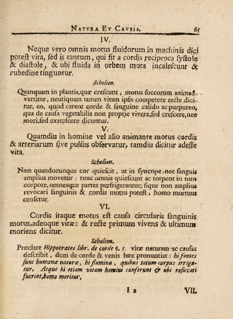 Neque vero omnis motus fluidorum in machinis dici ppteft vita, fed ia tantum, qui fit a cordis reciproca fyftoie ,& diaftole, & ubi fluida ifi prbem rqofa incaleficunt &$■ rubedine tinguntur. Scholion. Quanquam in plantis,quae crefcunt i motus fuecorum anknad- , vertitur, neutiquam tamen vitam ip/js .competere recte .dici - .tur, eo, quod carent corde & fanguine calido ac purpureo, qua de caufa vegetabilia non proprie yiycre,fed rrefcere.nee ^nori,Ced exarefcere dicuntur. . . ? V, . . ■' Quamdhj in homine vel alio animante motus cordis & arteriarum fi ve pulfus obfervatur, tamdiu dicitur adefle vita, ‘ ; , - Sebo lien, Nam quandocunque cor quiefcit, ut in lyncope ,nee fanguij amplius movetur : tunc omnia quiefeunt ac torpent in toto corpore, omnesque partes perfrigerantur; lique non amplius revocari fanguinis & cordis motus poteft, homo mortuus ceufetur. VI. Cordis itaque motus eft caufa circularis fanguinis motus>adeoque vitae: & re£le primum vivens 8c ultimum moriens dicitur, Scholion. Preclare Hippocrates libr. de corde §. s. vitae naturam ac caulas deferibit, dum de corde & venis haec pronuntiat: hifmtes fient human<e natura, hiflumina , quibus totum corpus irriga¬ tur. Atque hi etiam vitam homini conferunt & ubi re fucati fuerint Jooqio moritur,