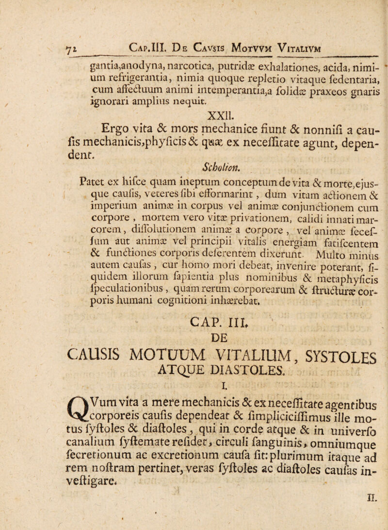 gantia,aaodyna, narcotica, putridae exhalationes, acida, nimi¬ um refrigerantia, nimia quoque repletio vitaque fedentaria, cum affeduum animi intemperantia,a folidae praxeos gnaris ignorari amplius nequit. XXII. Ergo vita & mors mechanice fiunt & nonnifi a cau¬ lis mechanicis,phyficis& q«at ex necellitate agunt, depen¬ dent. Scholion. Patet ex hifce quam ineptum conceptum de vita & morte,ejus- que cauiis, veteres iibi etFormarint, dum vitam actionem & imperium animae in corpus vel animse conjunctionem cum corpore . mortem vero vitae privationem, calidi innati mar¬ corem, diffolutionem animae a corpore , vel'animae fecef- fum aut animae vel principii vitalis energiam fatilcentem & functiones corporis deferentem dixerunt Multo minus autem caufas, cur homo mori debeat, invenire poterant, fi- quidem illorum fapientia plus nominibus & metaphyheis ipeculationibus, quam rerum corporearum & ftrudune cor¬ poris humani cognitioni inhaerebat, cap. in, v DE CAUSIS MOTUUM VITALIUM, SYSTOLES ATQUE DIASTOLES. I. QVumvita a mere mechanicis & ex necellitate agentibus corporeis caufis dependeat & fimpliciciffimus ille mo¬ tus fyftoles & diaftoles , qui in corde atque & in univerfo canalium fyftematerelidet, circuli fanguinis, omniumque fecretionum ac excretionum caufa fit: plurimum itaque ad rem noftram pertinet, veras fyftoles ac diaftoles caufas in- veftigare. II. r