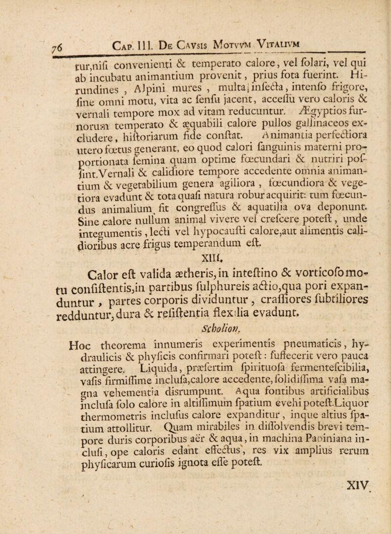 tur,nifi convenienti & temperato calore, vel folati, vel qui ab incubatu animantium provenit, prius fota fuerint. Hi¬ rundines , Alpini mures , multaj infecta, intenfo frigore, fme omni motu, vita ac fenfu jacent, accellii vero caloris & vernali tempore mox ad vitam reducuntur. dEgyptios fur¬ norum temperato & aequabili calore pullos gallinaceos ex¬ cludere, hiftoriarum fide confiat. Animantia perferiora ' utero foetus generant, eo quod calori fanguinis materni pro- portionata lemina quam optime foecundari & nutriri pof- fint.Vernali & calidiore tempore accedente omnia animan¬ tium & vegetabilium genera agiliora , foecundiora & vege¬ tiora evadunt & totaquafi natura robur acquirit: tum fcecun- dus animalium _ fit congreflus & aquatilia ova deponunt. Sine calore nullum animal vivere vel crefcere poteft, unde integumentis , lecli vel hypocaufti calore,aut alimentis cali¬ dioribus acre frigus temperandum eft. ‘ ' ‘ XII f. Calor eft valida astheris,in inteftino & vorticofomo* tu confiftentis,in partibus fiilphureis a<ftio,qua pori expan¬ duntur , partes corporis dividuntur , craffiores fubtiliores redduntur, dura & refiftentia ftexdia evadunt. Scbolion. Hoc theorema innumeris experimentis pneumaticis, hy¬ draulicis & phyficis confirmari poteft: fufiecerit vero pauca attingere. Liquida, praefertim fpirituofa fermcntefcibilia, vafis firmiffime inclufa,calore accedente, folidiffima vafa ma¬ gna vehementia disrumpunt. Aqua fontibus artificialibus fnclufa folo calore in altiffimum fpatium evehi poteft.Liquor thermometris inclufus calore expanditur , inque altius fpa¬ tium attollitur. Quam mirabiles in diflolvendis brevi tem¬ pore duris corporibus aer & aqua, in machina Paniniana in- clufi, ope caloris edant effeftus\ res vix amplius rerum phyficarum curiofis ignota eiTe poteft.