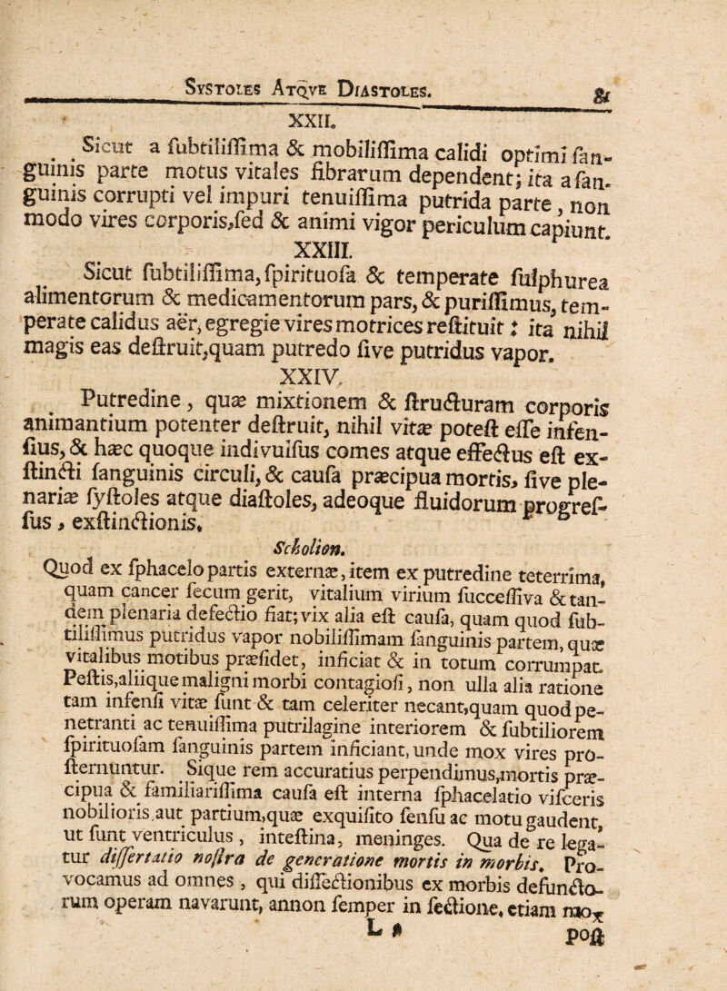 XXIL . . . Sicut a fubtiliflima & mobiliflima calidi opfimlfan- gumis parte motus vitales fibrarum dependent; ita afam gurnis corrupti vei impuri tenuiflima putrida parte non modo vires corporis/ed & animi vigor periculum capiunt > ' > XXIII. Sicut fubtiliffima, fpirituola & temperate fufphurea alimentorum 8c medicamentorum pars, & puriflimus, tem¬ perate calidus aer, egregie vires motrices reftituit i ita nihil magis eas deftruit,quam putredo five putridus vapor. XXIV. Putredine, qua? mixtionem & ftru&uram corporis animantium potenter deftruit, nihil vita? poteft efle infen- fius, & ha?c quoque indivuifus comes atque effecfius eft ex- ftindi fanguinis circuli, & caufa pra?cipua mortis, five ple¬ naria? (y ftoles atque diaftoles, adeoque fluidorum profifrel— fus, exftiruftionis, E & Sckolion. Quocl ex fphacelo partis externae, item ex putredine teterrima, quam cancer fecum gerit, vitalium virium fuccefliva & tan- dem plenaria defe&io fiat; vix alia eft caufa, quam quod fub- tiliiiimus putridus vapor nobiliffimam fanguinis partem, quse vitalibus motibus praefidet, inficiat & in totum corrumpat Peftis,alnque maligni morbi contagiofi, non ulla alia ratione tam infenli vitae funt & tam celeriter necant,quam quod pe¬ netranti ac tenuiflima putrilagine interiorem & fusiliorem fpirituofam fanguinis partem inficiant, unde mox vires pro- fternmitur. Sique rem accuratius perpendimus,mortis prae¬ cipua & familiariffima caufa eft interna fphacelatio vifceris nobilioris,aut partium,quae exquifito fenfuae motu gaudent ut funt ventriculus , inteftina, meninges. Qua de re lega¬ tur differtatio nojlra de generatione mortis in morbis♦ Pro¬ vocamus ad omnes , qui diffeftionibus ex morbis defundo- rum operam navarunt, annon femper in fefiione, etiam mo* L * pofi