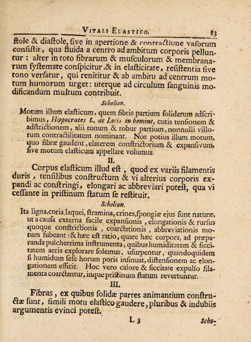 / ViTAtI EL AsTTCO, / gj ftole & diaftole, five in apertione & rnntra£Uone vaforum confiftit, qua fluida a centro ad ambitum corporis pellun¬ tur : alter in toto fibrarum & mufculorum & membrana¬ rum fyftemate confpicitur >& in elafticitate, refiftentia five tono verfatur, qui renititur & ab ambitu ad centrum mo¬ tum humorum urget: uterque ad circulum fanguinis mo- dificandum multum contribuit. Scholion, Motum illum elafticum» quem fibris partium fblidarum adfcri- bimus > Hippocrates L4 dc Locis in homine^ cutis tenfionem Sc adftritianem , alii tonum 6c robur partium, nonnulli villo¬ rum contratilitatem nominant. Nos potius illum moturo, quo fibrae gaudent, elaterem conftritorium & expanfivuroi five motum elafticura appellare volumus. ii. . Corpus elafticum illud eft , quod ex variis filamentis duris } tenfilibus conftruclum Sc vi alterius corporis ex- pandi ac conftringi, elongari ac abbreviari poteft, qua vi cenante in priftinum flatum fe reftituit, Scholion. Ita ligna,coria.laquei, ftramina, crines,fpongia? ejus fimt natura ut a caufa externa facile expanfionis , elongationis & rurfus quoque conftritionis , coartationis , abbreviationis mo¬ tum rubeant; & h«ec eft ratio, quare haec corpora, ad praepa¬ randa pulcherrima inftrumenta, quibushumiditatem & ficci- tatem aeris explorare folemus, ufurpentur, quandoquidem h humidum fele horum poris infinuat, diftenfionem ac elon¬ gationem efficit. Hoc vero calore & ficcitate expullo fila¬ menta coartantur, inque priftinum ftatum revertuntur. HI. Fibras, ex quibus folida? partes animantium conftru- &x funt, fimili motu elaftico gaudere, pluribus & indubiis argumentis evinci poteft. L 3 Sebo-