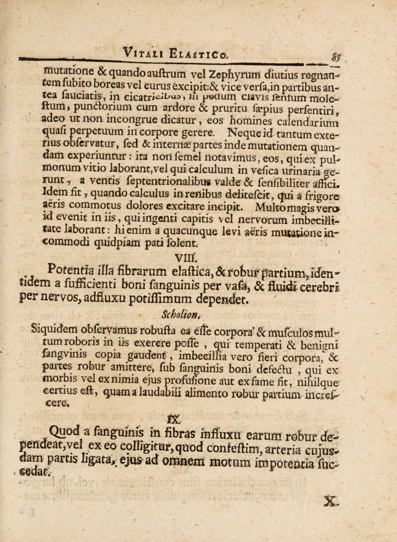 VlTAll BlA$TI€O. gj mutatione &quando auftrum vel Zephyrum diutius rognan^ temlubito boreas vel eurus excipit:& vice verfa,in partibus an-- tea lauciatis, in eicatri^^uc> •> ui p©ctum clavis leniunt mole- ftum, pundlorium cum ardore & pruritu fepius perfentiri, adeo ut non incongrue dicatur, eos homines calendarium qua/i perpetuum in corpore gerere. Neque id tantumexte- riusobfervatur, fed &intema2 partes inde mutationem quan- dam experiuntur: ita nortfemel notavimus, eos, qui ex pul¬ monum vitio laborant,vel qui calculum in velica urinaria ge¬ runt , a ventis feptentrionalibus Valde & lenfibiliter affici. Wem fit, quando calculus in renibus delitefbit, <jui a frigore aeris commotus dolores excitare incipit. Multomagis vero id evenit iniis, qui ingenti capias vel nervorum imbecilli- fate laborant: hi enim a quacunque levi aeris mutatione in¬ commodi quidpiam pati folcnt. VIII Potentia illa fibrarum elaftica, & robuf partium,iden- tidem a fufficienti boni fangumis per vafd, & fluidi cerebri per nervos, adfluxu potiflimum dependet. Scholtorii Siquidem obferVamUs robufta ea elte corpora' &mufculos mul¬ tum roboris in iis exererepofle , qui temperati & benigni fangvinis eopia gaudent, imbecillia vero fieri corpora, Sc partes robur amittere, fub fmguinis boni dcfeflu , qui ex morbis vel ex nimia ejus pro&fione aut ex fame fit, niMlque certius eft, quam a laudabili alimento robur partium in cres¬ cere, , m . , — , ~ iniS fibras influxu earum robur de¬ pendeat, vel exeo colligitur, quod confeftim, arteria cujus- partis ligata*; ejus! ad om&em motum impoteada iiic»