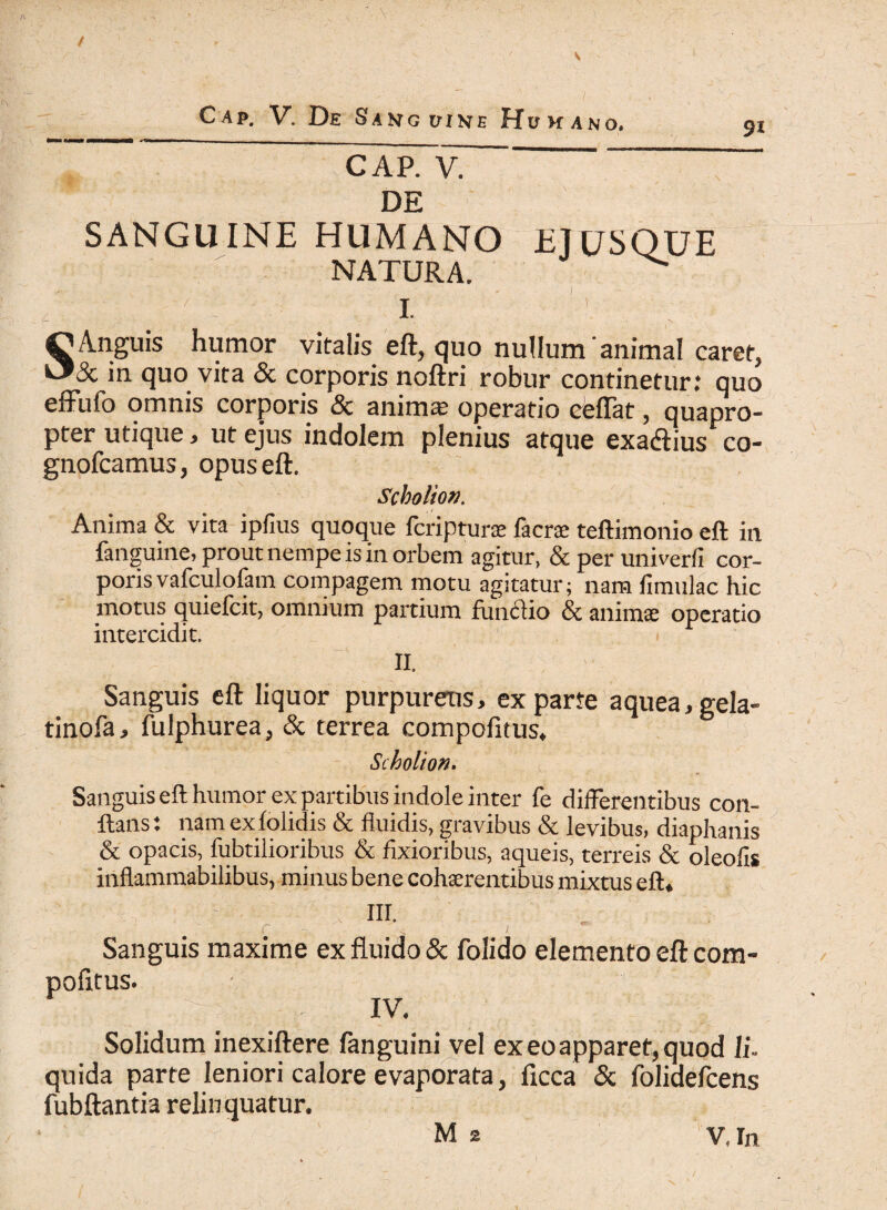 / Cap. V. De Sanguine Huhano. 9i CAP. V. DE SANGUINE HUMANO EJUSQUE NATURA. ^ ) I. S Anguis humor vitalis eft, quo nullum animal caret, 8c in quo vita & corporis noftri robur continetur: quo effufo omnis corporis & anima operatio eeffat, quapro¬ pter utique, ut ejus indolem plenius atque exa&ius co- gnofcamus, opus eft. Scbolion. Anima & vita ipfius quoque fcripturae fac ree teftimonio eft in fanguine, prout nempe is in orbem agitur, & per uni ver fi cor¬ poris vafculofam compagem motu agitatur; nam fimulac hic motus quiefcit, omnium partium funciio & animae operatio intercidit. ii. Sanguis eft liquor purpureus, exparte aquea,gela- tinofa, fulphurea, & terrea eompofitus. Scholion. Sanguis eft humor ex partibus indole inter fe differentibus con¬ flans: nam exfolidis & fluidis, gravibus & levibus, diaphanis & opacis, fubtilioribus & fixioribus, aqueis, terreis & oleofis inflammabilibus, minus bene cohaerentibus mixtus eft. . 'V m- , Sanguis maxime ex fluido & folido elemento eft com¬ pofitus. |g g | . IV, Solidum inexiftere (anguini vel ex eo apparet, quod li¬ quida parte leniori calore evaporata, ficca & folidefcens fubftantia relinquatur. * ' M a %t