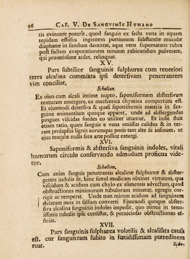 $6 tis evincere poterit, quod fanguis ex feci a vena in aquam tepidam eftufus ingentem portionem fubftantise mucidse diaphanx in fundum demittat, aqua vero fupernatans rubra poft fadam evaporationem tenuem rubicundum pulverem, qui promtislime ardet, relinquat. Pars fubtilior fanguinis fulphurea cum teneriori terra alcalina commixta ipfi deterfivam penetrantem vim conciliat. Sckotion. Ex oleo cum alcali intime nupto, faponiformem abfterfivam texturam emergere, ex mechanica chymica compertum eft. Et ejusmodi deterfiva & quali faponiformis materia in fan- guine animantium quoque apparet, unde ad abftergendas pingues vifcidas fordes eo utiliter utuntur. Et inde fluit etiam ratio, quare fanguis e vena emiflus calidus & in ter¬ ram prolapfus lignis eorumque poris tam alte fe infinuet, ut eius maculx nulla fere arte poflinr extergi. * XVI. Saponiformis & abfterfiva fanguinis indoles, vitali humorum circulo confervando admodum proficua vide- tpr, Scholton, Cum enim fanguis penetrantis alcalina; fulphureae & abfter- «rentis indolis fit, hinc fimul medicam obtinet virtutem, qua vifcidum & acidum cum chylo ex alimentis advedum, quod obftrudiones minimorum tubulorum minatur, egregie cor¬ rigit ac temperat. Unde non mirum acidum ad languinem delatum mox in falfum converti Ejusmodi quoque abfter¬ fiva alcalina fanguinis indoles impedit, quo minus in tenu- iflimis tubulis ipfe confiftat, & perniciofas obftrudiones ef¬ ficiat. XVII. Pars fanguinis fulphurea volatilis & alcalifata caufa eft, cur fanguis tam fubito in fcetidillimam putredinem ruat. , s^a“