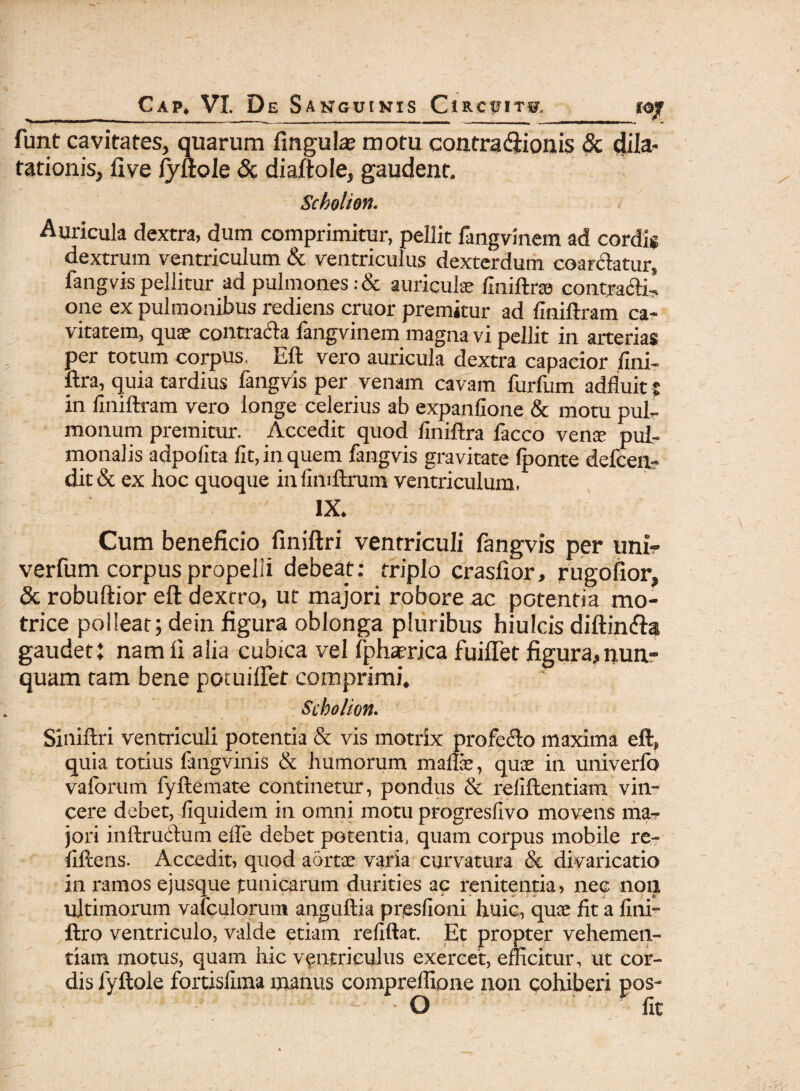 ■■■■ I 1 ■ ■■■ ■—■■■■■ - ■ .,■■■■■■■ i..,. ■■ ■ ■■ ii. ... ■ ... ... samtmmnm rnummm funt cavitates, quarum fingute motu conrracftionis & dila¬ tationis, live fyllole & diaftole, gaudent. Scholion. Auricula dextra, dum comprimitur, pellit fangvinem ad cordis dextrum ventriculum & ventriculus dexterdum coartatur, fangvis pellitur ad pulmones: & auriculae finiftrae contra&il one ex pulmonibus rediens eruor premitur ad finiftram ca¬ vitatem, quae contra&a fangvinem magna vi pellit in arterias per totum corpus. Eft vero auricula dextra capacior fini- ftra, quia tardius fangvis per venam cavam furfum adfluit ? in finiftram vero longe celerius ab expanfione & motu pul¬ monum premitur. Accedit quod liniftra facco vena- pul¬ monalis adpolita fit, in quem fangvis gravitate (ponte defeen- dit & ex hoc quoque in fimftrum ventriculum, IX. Cum beneficio finiftri ventriculi fangvis per uni? verfum corpus propelli debeat: triplo craslior, rugofior, & robuftior eft dextro, ut majori robore ac potentia mo- trice polleat; dein figura oblonga pluribus hiulcis diftin&a gaudet: nam ii alia cubica vel fphaerica fuiflet figura,nun¬ quam tam bene potuilfet comprimi. Scholion. Siniftri ventriculi potentia & vis motrix profero maxima eft, quia totius fangvinis & humorum maftae, quae in univerfo valorum fyftemate continetur, pondus & refiftentiam vin¬ cere debet, fiquidem in omni motu progresfivo movens ma¬ jori inltruCtum efle debet potentia, quam corpus mobile re- fiftens. Accedit, quod aortae varia curvatura & divaricatio in ramos ejusque tunicarum durities ac renitenda, nec non ultimorum vafculorum anguftia presfioni huic, quae fit a fini- ftro ventriculo, valde etiam refiftat. Et propter vehemen¬ tiam motus, quam hic ventriculus exercet, efficitur, ut cor¬ dis fyftole fortisfima manus compreffione non cohiberi pos- - O fit