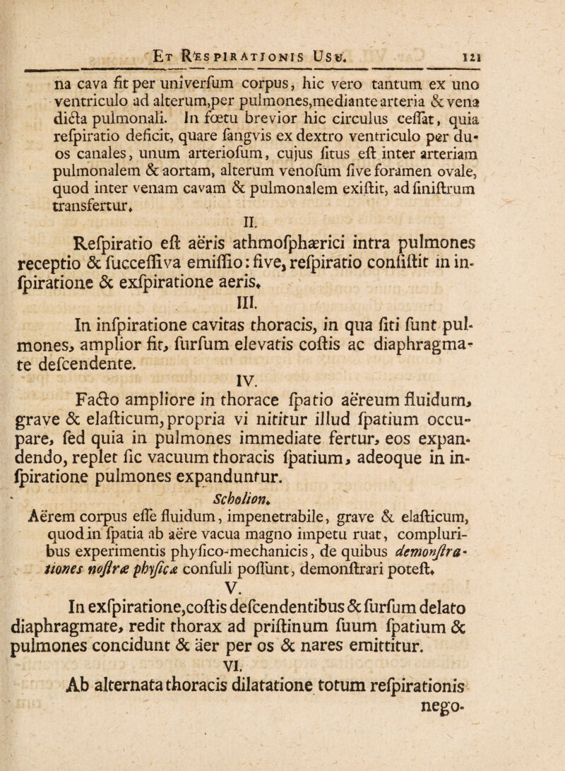 na cava fit per univerfum corpus, hic vero tantum ex uno ventriculo ad alterum,per pulmones,mediante arteria & vena di<fta pulmonali. In foetu brevior hic circulus ceflat, quia refpiratio deficit, quare fangvis ex dextro ventriculo per du¬ os canales, unum arteriofum, cujus fitus eft inter arteriam pulmonalem & aortam, alterum venoium fi ve foramen ovale, quod inter venam cavam & pulmonalem exiftit, adfiniftrum transfertur, II. Refpiratio eft aeris athmofphasrici intra pulmones receptio & fuccefliva emiflio: fi ve, refpiratio confiftit in in- fpiratione & exfpiratione aeris, III. In infpiratione cavitas thoracis, in qua liti funt pul¬ mones, amplior fit, furfum elevatis coftis ac diaphragma* te defcendente. ' ^ IV. Fa<fto ampliore in thorace fpatio aereum fluidum, grave & elafticum, propria vi nititur illud fpatium occu¬ pare, fed quia in pulmones immediate fertur, eos expan¬ dendo, replet fic vacuum thoracis fpatium, adeoque in in¬ fpiratione pulmones expanduntur. Scholion» Aerem corpus efle fluidum, impenetrabile, grave & elafticum, quodin fpatia ab aere vacua magno impetu ruat, compluri¬ bus experimentis phyilco-mechanicis, de quibus demonjlra• ttones noftra pbyjica confuli pofliint, demonftrari poteft, V. In exfpiratione,coftis defcendentibus & furfum delato diaphragmate, redit thorax ad priftinum fuum fpatium & pulmones concidunt & aer per os & nares emittitur. VI. Ab alternata thoracis dilatatione totum refpirationis nego-