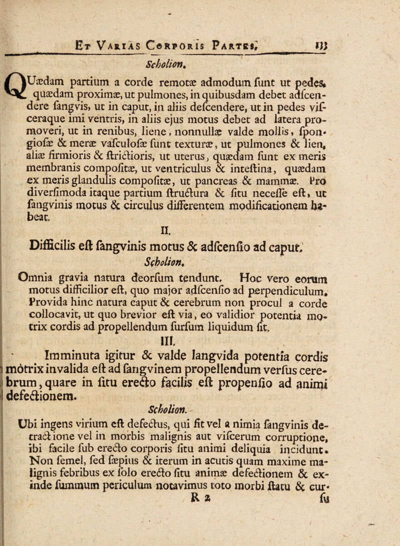 Scholion♦ QUaedam partium a corde remotae admodum funt ut pedes* quasdam proximae, ut pulmones, in quibusdam debet adfceii- dere fangvis, ut in caput, in aliis defcendere, ut in pedes vif- ceraque imi ventris, in aliis ejus motus debet ad latera pro¬ moveri, ut in renibus, liene. nonnullae valde mollis, fpon* giofe & merae vafculofae funt texturae, ut pulmones & lien, aliae firmioris & ftricfioris, ut uterus, quaedam finit ex meris membranis compofitae, ut ventriculus & inteftina, quaedam ex meris glandulis compofitae, ut pancreas & mammae. Pro diverfimoda itaque partium ftruftura & fitu necefle eft, uc fangvinis motus & circulus differentem modificationem ha¬ beat II. Difficilis eft fangvinis motus & adfcenfto ad caput Ssbolion* Omnia gravia natura deorfum tendunt, Hoc vero eorum motus difficilior eft, quo major adfcenfio ad perpendiculum» Provida hinc natura caput & cerebrum non procul a corde collocavit, ut quo brevior eft via, eo validior potentia mo* trix cordis ad propellendum furfum liquidum fit. III. Imminuta igitur & valde langvida potentia cordis 3 motrix invalida eft ad fangvinem propellendum verfus cere¬ brum, quare in fitu erecfto facilis eft propenfio ad animi I defediionem. Scholion. - Ubi ingens virium eft defe&us, qui fit vel a nimia fangvinis de- tractione vel in morbis malignis aut vifcerum corruptione, ibi facile fub eredlo corporis fitu animi deliquia incidunt* Non femel, fed faepius & iterum in acutis quam maxime ma¬ lignis febribus ex folo ere<fto fitu animae defe&ionem & ex¬ inde fumraum periculum notavimus toto morbi ftatu & cur- / R z fo /