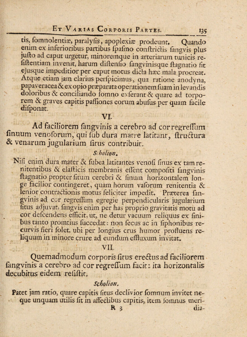 ■■**■<aMMn» ~' ' -— *^*^***mm*mm^imi •—— <* »•. ■ tis, fomnolentia^ paralyfis, apoplexia? prodeunt» Quando enim ex inferioribus partibus fpafimo conftricHs fangvis plus jufto ad caput urgetur, minorem que in arteriarum tunicis re- fifientiam invenit, harum diftenfio fangvinisque ftagnatio fit ejusque impeditior per caput motus dida haec mala procreat. Atque etiam jam clarius perfpicimus, qua ratione anodyna, papaveracea & ex opio praeparata operationem fuam in levandis doloribus & conciliando fomno ex ferant & quare ad torpo¬ rem & graves capitis paffiones eorum abufus per quam facile difponat, vr. Ad faciliorem fangvinis a cerebro ad corregrefium firmum venoforum, qui fub dura matre latitant, firmfiura & venarum jugularium ficus contribuit, Sc holion* Nffi enim dura mater & fubea latitantes venofi flnus ex tam re~ nitentibus & elafticis membranis efient compofiti fangvinis ftagnatio propter fitum cerebri & finum horizontalem lon¬ ge faci lior contingeret, quam horum vaforum reiiitentia & lenior contradionis motus feliciter impedit. Praeterea fan¬ gvinis ad cor regreiltiiTi egregie perpendicularis jugularium fitus adjuvat, fangvis enim per has proprio gravitatis motu ad cor defcendens efficit, ut, ne detur vacuum reliquus ex fini¬ bus tanto promtius fiiccedat: 11011 fecus ac in fiphonibus re¬ curvis fieri fblet, ubi per longius crus humor profluens re¬ liquum in minore crure ad eundum effluxum invitat. vii ^ > ; Quemadmodum corporis fitus ere edus ad faciliorem fangvinis a cerebro ad corregrefium facit: ita horizontalis decubitus eidem refiftit. -1 Scholion* Patet jam ratio, quare capitis fitus declivior fbmnum invitet ne¬ que unquam utilis fit in affedibus capitis* item lomnus meri» H 3- dia-