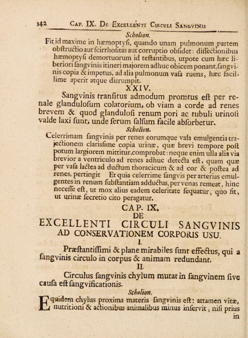 t «- 1 - - - ^ Schokon. Fit id maxime in haemoptyfi, quando unam pulmonum'partem obftrutftio aut fcirrhofitas aut corruptio oblidet: difledlionibus haemoptyfi demortuorum id teftantibus, utpote cum haec li¬ beriori fangvinis itineri majorem adhuc obicem ponant,fangvi¬ nis copia & impetus, ad alia pulmonum vafa ruens, haec facil¬ lime aperit atque disrumpit. XXIV. Sangvinis tranfitus admodum promtus eft per re- nale giandulofum colatorium> ob viam a corde ad renes brevem & quod glandulofi renum pori ac tubuli urinoii valde laxi funt, unde ferum falfum facile abforbetur* Scholion. Celerrimam fangvinis per renes eorumque vafa emulgentia tra¬ jectionem clarisfime copia urinae, quae brevi tempore poft potum largiorem mittitur,comprobat: neque enim ulla alia via breviora ventriculo ad renes adhuc detecta eft, quam quae per vafa lactea ad ductum thoracicum & ad cor & poftea ad renes, pertingit Et quia celerrime fangvis per arterias emul¬ gentes in renum fubftantiamadductus,pervenas remeat, hinc necefTe eft, ut mox alius eadem celeritate fequatur, quo fit 5 ut urinae fecretio cito peragatur* CAP- IX, DE EXCELLENTI CIRCULI SANGVINIS AD CONSERVATIONEM CORPORIS USU I. Praeftantiflimi & plane mirabiles funt effe&us, qui a fangvinis circulo in corpus Sc animam redundant. II. Circulus fangvinis chylum mutat in fangvinem five caufa eft fangvificationis. Seholion. Equidem chylus proxima materia fangvinis eft: attamen vitae, nutritioni & actionibus animalibus minus infervit, nifi prius