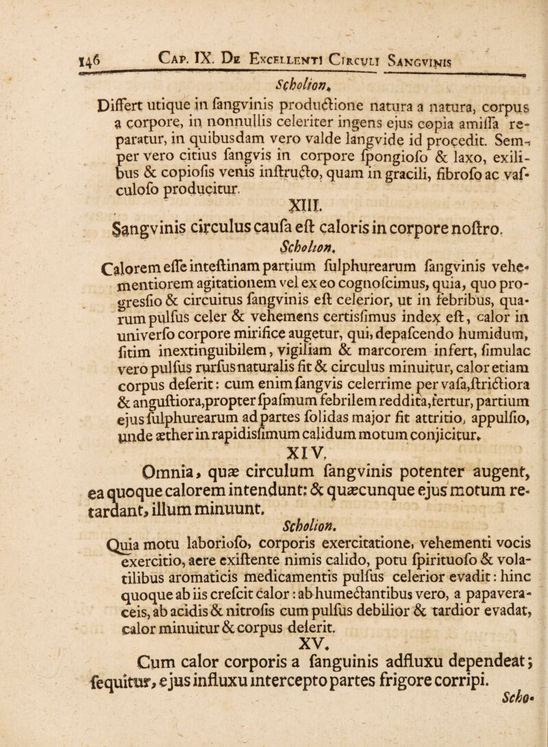 ... - ... m m Scholionh Differt utique m fangvinis produ&ione natura a natura, corpus a corpore, in nonnullis celeriter ingens ejus copia amiffa re¬ paratur, in quibusdam vero valde langvide id procedit. Sem-t per vero citius fangvis in corpore fpongiofo & laxo, exili¬ bus & copiofis venis inftrufto, quam in gracili, fibrofo ac vaf* culofo producitur. XIIL $$ngvinis circulus caufa eft caloris in corpore noftro, Scholion♦ Calorem efle inteftinam partium fulphurearum fangvinis vehe* mentiorem agitationem vel ex eo cognofcimus, quia, quo pro- gresfio & circuitus fangvinis eft celerior, ut in febribus, qua¬ rum pulfus celer & vehemens certisfimus index eft, calor in univerfo corpore mirifice augetur, qui, depafcendo humidum, fitim inextinguibilem, vigiliam & marcorem infert, fimulac vero pulfus rurfusnaturalis fit & circulus minuitur, calor etiam corpus deferit: cum enim fangvis celerrime pervafa,ftri<ftiora & anguftiora,propter fpafmum febrilem reddita,fertur, partium ejus fulphurearum ad partes folidas major fit attritio, appulfio, unde aether in rapidisfimum calidum motum conjicitur*. XIV. Omnia, quae circulum fangvinis potenter augent* ea quoque calorem intendunt: & quaecunque ejus motum re« tardant, illum minuunt. Scholion. Quia motu laboriofo, corporis exercitatione, vehementi vocis exercitio, aere exiftente nimis calido, potu fpirituofo & vola¬ tilibus aromaticis medicamentis pulfus celerior evadit: hinc quoque ab iis crefcit calor: ab hume&antibus vero, a papavera- ceis, ab acidis Scnitrofis cum pulfus debilior & tardior evadat, calor minuitur & corpus delerit. XV. t / Cum calor corporis a fanguinis adfluxu dependeat; fequimr, ejus influxu intercepto partes frigore corripi. Scho*