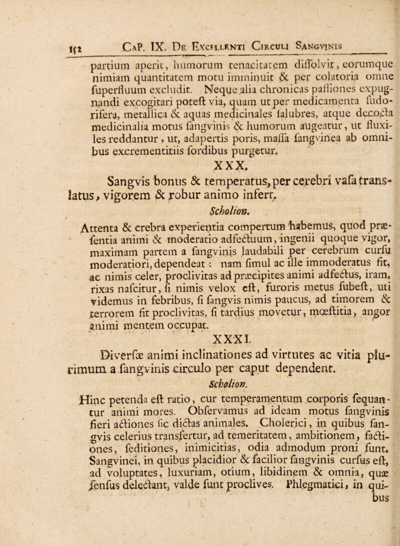 partium aperit, humorum tenacitatem difloivit, eorumque nimiam quantitatem motu imminuit per coi a tori# omne fuperfluum excludit. Neque alia chronicas paihones expug¬ nandi excogitari poteft via, quam ut per medicamenta fudo- r i fera, metallica & aquas medicinales lalubres, atque decoda medicinalia motus fangvinis & humorum augeatur, ut fluxi¬ les reddantur , ut, adapertis poris, maffa fangvinea ab omni¬ bus excrementiriis fordibus purgetur, XXX* V . f Sangvis bonus & temperatus, per cerebri vafa trans¬ latus > vigorem & robur animo infert, Scholion. Attenta & crebra experientia compertum habemus, quod pras- fentia animi & moderatio adfeduum, ingenii quoque vigor, maximam partem a fangvinis laudabili per cerebrum curfu moderatiori, dependeat\ nam fimul ac ille immoderatus fit, ac nimis celer, proclivitas ad praecipites animi adfedus, iram, rixas nafcitur, fi nimis velox eft, furoris metus fubeft, uti videmus in febribus, fi fangvis nimis paucus, ad timorem & terrorem fit proclivitas, fi tardius movetur, moeftitia, angor animi mentem occupat. XXXI. Diverfce animi inclinationes ad virtutes ac vitia plu- dmum a fangvinis circulo per caput dependent. Scholion. - ; JHfiic petenda eft ratio, cur temperamentum corporis fequan - tur animi mores. Obfervamus ad ideam motus fangvinis fieri adiones fic didas animales. Cholerici, in quibus fan¬ gvis celerius transfertur, ad temeritatem, ambitionem, facti¬ ones, feditiones, inimicitias, odia admodum proni fiunt* Sangvinei, in quibus placidior & facilior fangvinis curfus eft, ad voluptates, luxuriam, otium, libidinem & omnia, quse jenfus deledant, valde fiunt proclives. Phlegmatici , in qui-