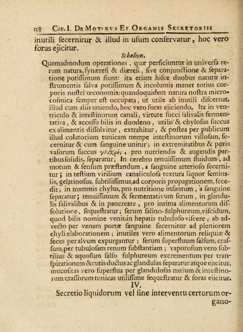 iiiutili fecernicur & illud in ufum confervatur, hoc vero foras ejicitur. Scholign♦ Quemadmodum operationes , qua? perficiuntur in unlverfa re¬ rum natura, fynaerefi & diaerefi, five conjunctione & fepara- tione potiffimum fiunt: ita etiam hifce duobus naturae in- flrumentis falva potiffimum & incolumis manet totius cor¬ poris noftri oeconomia; quandoquidem natura noftra micro* cofmica femper eft occupata, ut utile ab inutili difcernat, iilud cum aliis uniendo, hoc vero foras ejiciendo* Ita in ven¬ triculo & inteftinorum canali, virtute fucci falivalis fermen- tativa , & acceffii bilis in duodeno , utilis'& chylofus fuccus ex alimentis diflolvitur , extrahitur, & poftea per publicum illud colatorium tunicam nempe inteftinorum villofam, fe- cernitur & cum fanguine unitur; in extremitatibus & poris vaforum fuccus > pro nutriendis & augendis par¬ tibus folidis, feparatur; In cerebro tenuiffimum fluidum , ad motum & fenfum praeftandum, a fanguine arteriofo fecerni- tur; in teftium virilium canaliculofa textura liquor femina¬ lis, gel^tinofus, fubtiliffimus,ad corporis propagationem, fece- dit; in mammis chylus, pro nutritione infantum , a fanguine feparatur; tenuiffimum & fermentativum ferum, in glandu¬ lis falivalibus & in pancreate , pro intima alimentorum dif- foiutione, fequeftratur; ferum falino-fulphureum,vifcidum, quod bilis nomine venit,in hepatis tubulofo vifcere ab ad- veCto per venam portae fanguine fecernitur ad pleniorem chyli elaborationem ; inutiles vero alimentorum reliquiae & feces per alvum expurgantur ; ferum fuperfluum falfum, craf- fum,per tubulofam renum fubftantiam ; vaporofum vero fub- tilius & aquofum falfo fulphureum excrementum per tran- fpirationem &cutis duCtus ac glandulas feparatur atque ejicitur, mucofitas vero fuperflua per glandulofas narium & inteftino¬ rum craflbrum tunicas utiliffime fequeftratur & foras eiicitur* IV* Secretio liquidorum vel fine interventu certorum or- , ; ^ ‘ - ' t 1 ' ' ^ ganO'