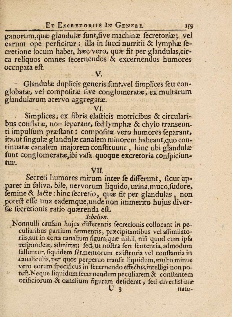 ganorum,qua? glandula? funt,five machinae fecretoriae; vel earum ope perficitur: illa in fucci nutritii & lymphae fe- cretione locum habet, ha?c vero, quae fit per glandulas,cir¬ ca reliquos omnes ^cernendos & excernendos humores occupata eft. Glandulae duplicis generis firnt,vel fimplices feu con¬ globate, vel compofite live conglomerate, ex multarum glandularum acervo aggregatae. VI. . Simplices, ex fibris elafticis motricibus & circulari¬ bus conflatae, non feparant, fed lymphae & chylo transeun¬ ti impulfum praeftant: compofite vero humores feparant, ita,ut finguhe glandulae canalem minorem habeant,quo con¬ tinuatae canalem majorem conftituunt, hinc ubi glandulae funt conglomeratae,ibi vafa quoque excretoria confpiciun- tur. VII. Secreti humores mirum inter fe differunt, ficut'ap¬ paret in faliva, bile, nervorum liquido, urina,muco,fudore, femine & la&e: hinc fecretio, quae fit per glandulas, non poteft effe una eademque,unde non immerito hujus diver- fae fecretionis ratio quaerenda eft. Scbolion. Nonnulli caufam hujus differentis fecretionis collocant in pe¬ culiaribus paitium fermentis, praecipitantibus vel aflimilato- riis,aut in certa canalium figura>quae nihil, nifi quod cum ipfa refpondeat, admittat: fed, ut noftra fert lententia, admodum falluntur, liquidem fermentorum exiftentia vel conflantia in canaliculis,per quos perpetuo traniit liquidum, multo minus vero eorum fpecificus in fecernendo effe<flus,intelligi nonpo- teft.Neque liquidum fecernendum peculiarem & conflantem orificiorum & canalium figuram defiderat, fed diverlisfimse U 3 natu-