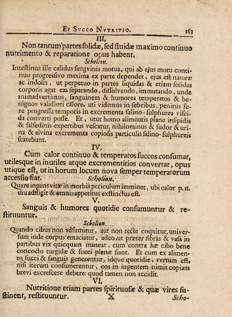 v 163 iii. Non tantumpartes folidae, fed fluidae maximo continuo nutrimento & reparatione opus habent, Scholion. Inteftinus ille calidus fangvinis motus, qui ab ejus motu conti* - nuo progreslivo maxima ex parte dependet, ejus eft naturae ac indolis , ut perpetuo in partes liquidas & etiam folidas corporis agat eas feparando, dilfolvendo, immutando, unde animadvertimus, fanguinem & humores temperatos & be¬ nignos validiori calore, uti videmus in febribus, penitus fe¬ re progreilu temporis in excrementa falino - fulphurea vifci- ' da converti polle. Et, utut homo alimentis plane infipidis & falfedinis expertibus velcatur, nihilominus & fudor & uri¬ na & alvina excrementa copiolis particulis falino- fulphureis fcatebunt. IV. Cum calor continuo & temperatos fuccos confumat, utilesque in inutiles atque excrementitios convertat, opus utique eft, ut in horum locum nova lemper temperatorum accesfiofiat. Scholion. Quare ingens vitse in morbis periculum imminet, ubi calor p.n, diu adfligit & ©mnis appetitus exftimftus eft. 1 V. Sanguis & humores quotidie confumuntur & re- ftituuntur. , ^ Scholion. Quando cibus non adfumitur, aut non recte coquitur, univer- fum inde corpus emaciatur, adeo,ut praeter fibras & vafa in partibus vix quicquam maneat, cum contra hx cibo bene concocto turgidse & fiicci plenae fiant. Et cum ex alimen¬ to fucci & fanguis generentur, idque quotidie, certum eft# mfi iterum confumerentur, eos in ingentem nimis copiam brevi excrefcere debere: quod tamen non accidit. VI. Nutritione etiam partes fpirituofae & qua: vires fii- ftinent, reftituuntur. % Scho-