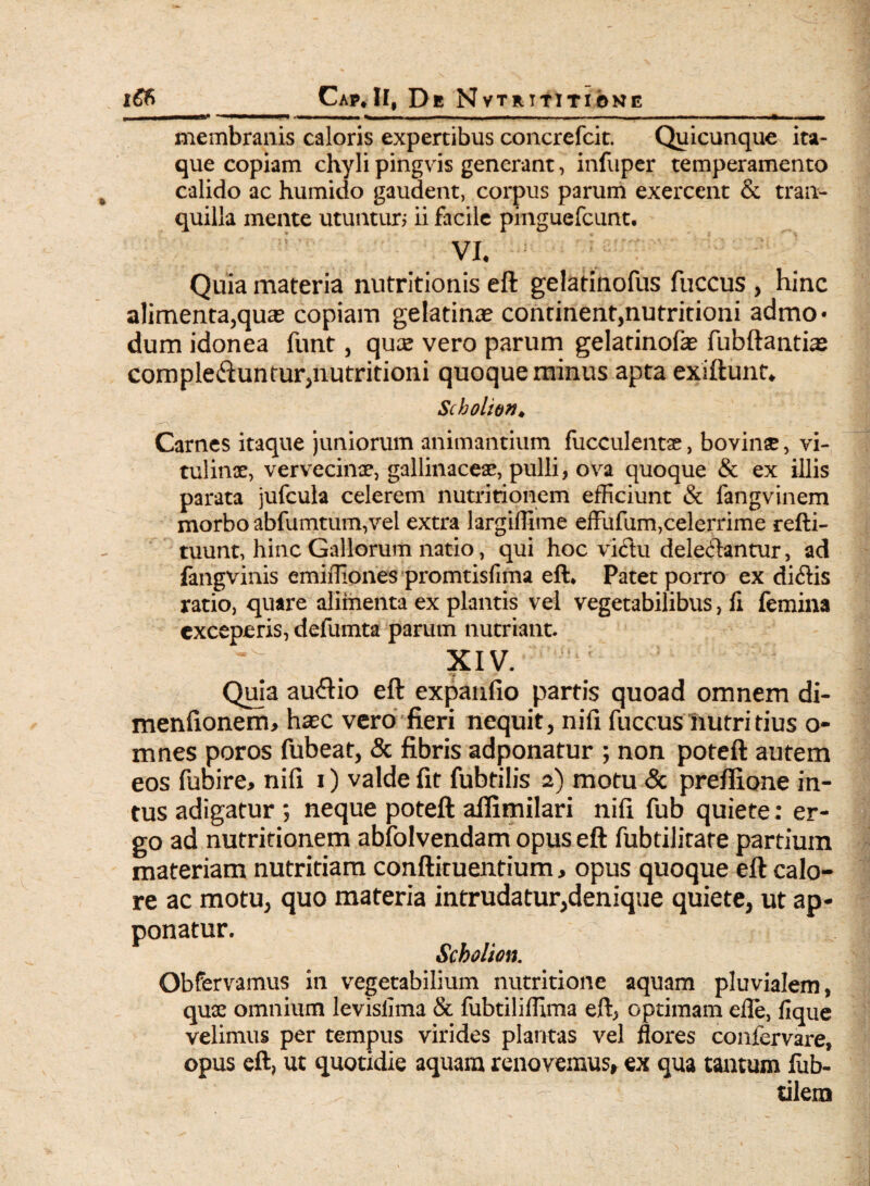 Cap*II, De Nvtrititione I-■-—■■■ ■ I—» ■ IU ^ - - - - ~ ~ ^ membranis caloris expertibus concrefcit. Quicunque ita¬ que copiam chylipingvis generant, infuper temperamento calido ac humido gaudent, corpus parum exercent & tran¬ quilla mente utuntur; ii facile pinguefcunt. VI. Quia materia nutritionis eft gelatinofus fuccus , hinc alimenta,qua? copiam gelatina? continent,nutritioni admo* dum idonea funt, qux vero parum gelatinofa? fubftanthe complebuntur,nutritioni quoque minus apta exiftunt, Scholio»♦ Carnes itaque juniorum animantium fucculentae, bovinse, vi¬ tulinae, vervecinae, gallinaceae, pulli, ova quoque & ex illis parata jufcula celerem nutritionem efficiunt & fangvinem morbo abfumtum,vel extra largiffime effufum,celerrime refti- tuunt, hinc Gallorum natio, qui hoc vibu delebantur, ad fangvinis emiffiones promtisfima eft* Patet porro ex dibis ratio, quare alimenta ex plantis vel vegetabilibus, fi femina exceperis, defumta parum nutriant. XIV. Quia aubio eft expanfio partis quoad omnem di- menfionem, hxc vero fieri nequit, nifi fuccus nutritius o- mnes poros fubeat, & fibris adponatur ; non poteft autem eos fubire> nifi i) valde fit fubtilis 2) motu & preflione in¬ tus adigatur ; neque poteft afiimilari nifi fub quiete; er¬ go ad nutritionem abfolvendam opus eft fubtilirare partium materiam nutritiam conftituentium, opus quoque eft calo¬ re ac motu, quo materia intrudatur,denique quiete, ut ap¬ ponatur. Scbolion. Obfervamus in vegetabilium nutritione aquam pluvialem, quae omnium levislima & fubtiliffima eft, optimam efle, fique velimus per tempus virides plantas vel flores confervare, opus eft, ut quotidie aquam renovemus» ex qua tantum fab¬ rilem